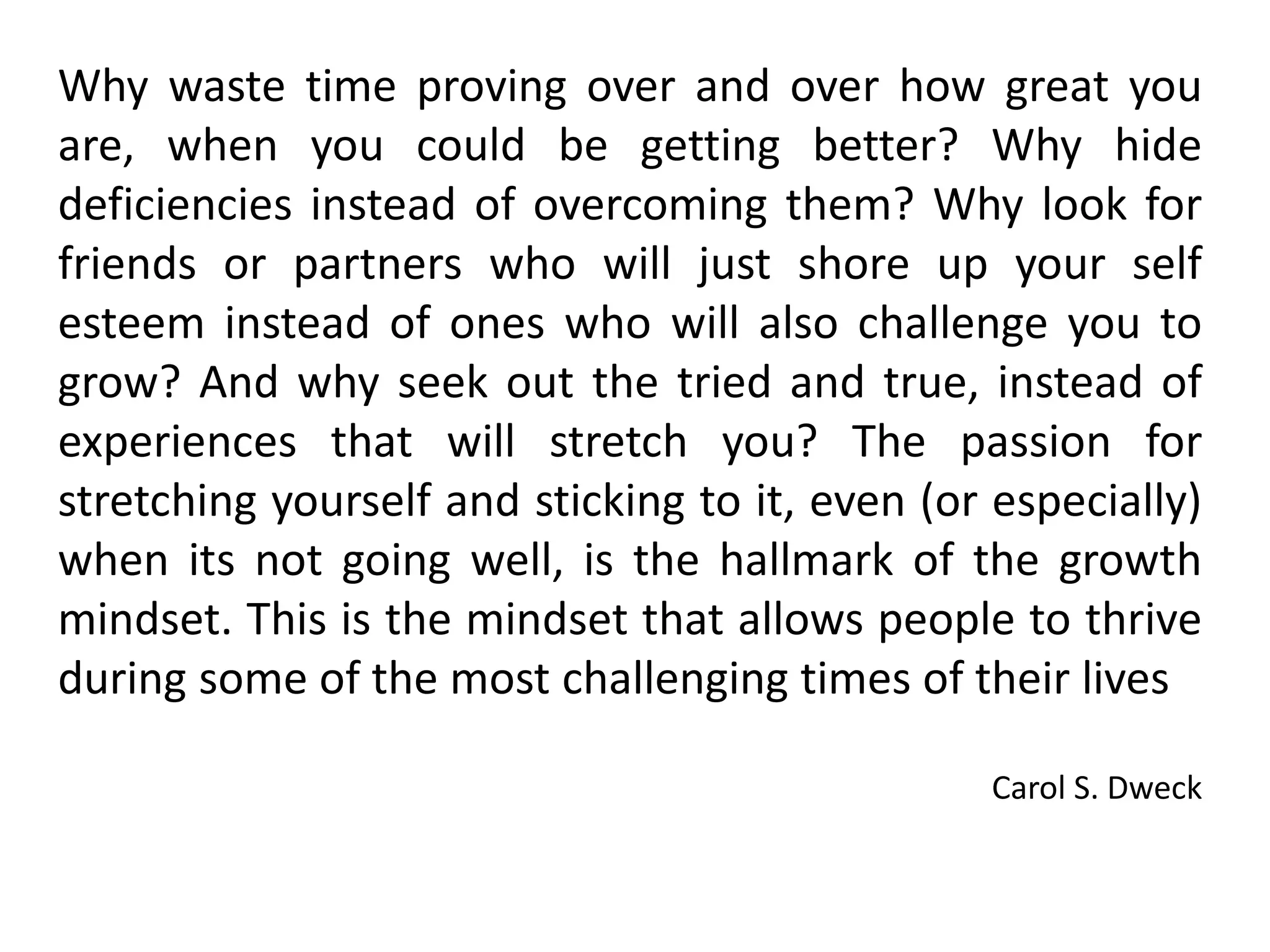 Why waste time proving over and over how great you
are, when you could be getting better? Why hide
deficiencies instead of overcoming them? Why look for
friends or partners who will just shore up your self
esteem instead of ones who will also challenge you to
grow? And why seek out the tried and true, instead of
experiences that will stretch you? The passion for
stretching yourself and sticking to it, even (or especially)
when its not going well, is the hallmark of the growth
mindset. This is the mindset that allows people to thrive
during some of the most challenging times of their lives
Carol S. Dweck
 