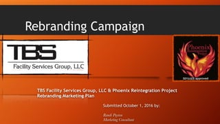 Rebranding Campaign
TBS Facility Services Group, LLC & Phoenix Reintegration Project
Rebranding Marketing Plan
Submitted October 1, 2016 by:
Randi Payton
Marketing Consultant
 