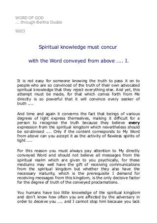WORD OF GOD
... through Bertha Dudde
9003
Spiritual knowledge must concur
with the Word conveyed from above .... I.
It is not easy for someone knowing the truth to pass it on to
people who are so convinced of the truth of their own advocated
spiritual knowledge that they reject everything else. And yet, this
attempt must be made, for that which comes forth from Me
directly is so powerful that it will convince every seeker of
truth ....
And time and again it concerns the fact that beings of various
degrees of light express themselves, making it difficult for a
person to recognise the truth because they believe every
expression from the spiritual kingdom which nevertheless should
be scrutinised .... Only if the content corresponds to My Word
from above can you accept it as the activity of flawless spirits of
light ....
For this reason you must always pay attention to My directly
conveyed Word and should not believe all messages from the
spiritual realm which are given to you psychically, for these
mediums may well have the gift of receiving communications
from the spiritual kingdom but whether they also have the
necessary maturity, which is the prerequisite I demand for
receiving messages from this kingdom, is the only decisive factor
for the degree of truth of the conveyed proclamations.
You humans have too little knowledge of the spiritual kingdom
and don’t know how often you are affected by the adversary in
order to deceive you .... and I cannot stop him because you lack
 
