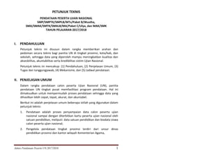 Juknis Pendataan Peserta UN 2017/2018 1
PETUNJUK TEKNIS
PENDATAAN PESERTA UJIAN NASIONAL
SMP/SMPTK/SMPLB/MTs/Paket B/Wustha,
SMA/SMAK/SMTK/SMALB/MA/Paket C/Ulya, dan MAK/SMK
TAHUN PELAJARAN 2017/2018
I. PENDAHULUAN
Petunjuk teknis ini disusun dalam rangka memberikan arahan dan
pedoman secara teknis bagi panitia UN di tingkat provinsi, kota/kab, dan
sekolah, sehingga data yang diperoleh mampu meningkatkan kualitas dan
aksesbilitas, akuntabilitas serta kredibilitas sistim Ujian Nasional.
Petunjuk teknis ini mencakup: (1) Pendahuluan, (2) Penjelasan Umum, (3)
Tugas dan tanggungjawab, (4) Mekanisme, dan (5) Jadwal pendataan.
II. PENJELASAN UMUM
Dalam rangka pendataan calon peserta Ujian Nasional (UN), panitia
pendataan UN tingkat pusat memfasilitasi program pendataan. Hal ini
dimaksudkan untuk mempermudah proses pendataan sehingga data yang
dihasilkan lebih cepat, tepat, akurat, dan akuntabel.
Berikut ini adalah penjelasan umum beberapa istilah yang digunakan dalam
petunjuk teknis:
1. Pendataan adalah proses penyampaian data calon peserta ujian
nasional sampai dengan diterbitkan kartu peserta ujian nasional oleh
satuan pendidikan, meliputi: data satuan pendidikan dan biodata siswa
calon peserta ujian nasional;
2. Pengelola pendataan tingkat provinsi terdiri dari unsur dinas
pendidikan provinsi dan kantor wilayah Kementerian Agama,
 