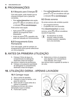 8. PROGRAMAÇÕES
8.1 Bloqueio para Crianças
Com esta opção, pode impedir que as
crianças brinquem com o painel de
comandos.
• Para activar/desactivar esta opção,
prima e em simultâneo até que
o indicador se acenda/apague.
Pode activar esta opção:
• Após premir : as opções e o
selector de programas ficam
bloqueados.
• Antes de premir : o aparelho não
pode ser colocado em funcionamento.
8.2 Enxaguamento Extra
Permanente
Com esta opção, pode ter sempre um
enxaguamento extra quando seleccionar
um novo programa.
• Para activar/desactivar esta opção,
prima e em simultâneo até que
o indicador se acenda/apague.
8.3 Sinais sonoros
Os sinais sonoros são emitidos quando:
• Um programa termina.
• O aparelho tem uma anomalia.
Para desactivar/activar os sinais
sonoros, prima e em simultâneo
durante 6 segundos.
Se desactivar os sinais
sonoros, estes só serão
emitidos quando o aparelho
tiver uma anomalia.
9. ANTES DA PRIMEIRA UTILIZAÇÃO
1. Coloque 2 litros de água no
compartimento do detergente
destinado à fase de lavagem.
Isto activa o sistema de escoamento.
2. Coloque uma pequena quantidade
de detergente no compartimento
destinado à fase de lavagem.
3. Seleccione e inicie um programa
para algodão com a temperatura
mais elevada, sem roupa.
Isto remove toda a sujidade do tambor e
da cuba.
10. UTILIZAÇÃO DIÁRIA - APENAS LAVAGEM
10.1 Carregar roupa
1. Abra a porta do aparelho.
2. Coloque a roupa no tambor, uma
peça de cada vez.
3. Deve sacudir a roupa antes de a
colocar no aparelho.
Certifique-se de que não coloca
demasiada roupa no tambor.
4. Feche bem a porta.
www.electrolux.com16
 