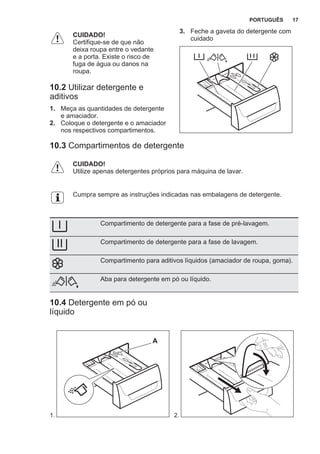 CUIDADO!
Certifique-se de que não
deixa roupa entre o vedante
e a porta. Existe o risco de
fuga de água ou danos na
roupa.
10.2 Utilizar detergente e
aditivos
1. Meça as quantidades de detergente
e amaciador.
2. Coloque o detergente e o amaciador
nos respectivos compartimentos.
3. Feche a gaveta do detergente com
cuidado
10.3 Compartimentos de detergente
CUIDADO!
Utilize apenas detergentes próprios para máquina de lavar.
Cumpra sempre as instruções indicadas nas embalagens de detergente.
Compartimento de detergente para a fase de pré-lavagem.
Compartimento de detergente para a fase de lavagem.
Compartimento para aditivos líquidos (amaciador de roupa, goma).
Aba para detergente em pó ou líquido.
10.4 Detergente em pó ou
líquido
1.
A
2.
PORTUGUÊS 17
 