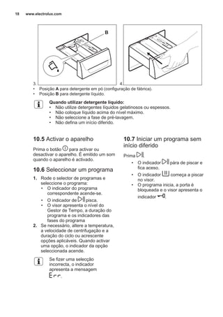 3.
B
4.
• Posição A para detergente em pó (configuração de fábrica).
• Posição B para detergente líquido.
Quando utilizar detergente líquido:
• Não utilize detergentes líquidos gelatinosos ou espessos.
• Não coloque líquido acima do nível máximo.
• Não seleccione a fase de pré-lavagem.
• Não defina um início diferido.
10.5 Activar o aparelho
Prima o botão para activar ou
desactivar o aparelho. É emitido um som
quando o aparelho é activado.
10.6 Seleccionar um programa
1. Rode o selector de programas e
seleccione o programa:
• O indicador do programa
correspondente acende-se.
• O indicador de pisca.
• O visor apresenta o nível do
Gestor de Tempo, a duração do
programa e os indicadores das
fases do programa
2. Se necessário, altere a temperatura,
a velocidade de centrifugação e a
duração do ciclo ou acrescente
opções aplicáveis. Quando activar
uma opção, o indicador da opção
seleccionada acende.
Se fizer uma selecção
incorrecta, o indicador
apresenta a mensagem
.
10.7 Iniciar um programa sem
início diferido
Prima .
• O indicador pára de piscar e
fica aceso.
• O indicador começa a piscar
no visor.
• O programa inicia, a porta é
bloqueada e o visor apresenta o
indicador .
www.electrolux.com18
 
