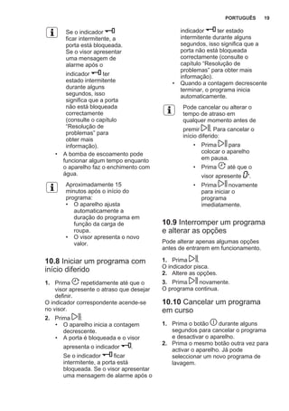 Se o indicador
ficar intermitente, a
porta está bloqueada.
Se o visor apresentar
uma mensagem de
alarme após o
indicador ter
estado intermitente
durante alguns
segundos, isso
significa que a porta
não está bloqueada
correctamente
(consulte o capítulo
“Resolução de
problemas” para
obter mais
informação).
• A bomba de escoamento pode
funcionar algum tempo enquanto
o aparelho faz o enchimento com
água.
Aproximadamente 15
minutos após o início do
programa:
• O aparelho ajusta
automaticamente a
duração do programa em
função da carga de
roupa.
• O visor apresenta o novo
valor.
10.8 Iniciar um programa com
início diferido
1. Prima repetidamente até que o
visor apresente o atraso que desejar
definir.
O indicador correspondente acende-se
no visor.
2. Prima :
• O aparelho inicia a contagem
decrescente.
• A porta é bloqueada e o visor
apresenta o indicador .
Se o indicador ficar
intermitente, a porta está
bloqueada. Se o visor apresentar
uma mensagem de alarme após o
indicador ter estado
intermitente durante alguns
segundos, isso significa que a
porta não está bloqueada
correctamente (consulte o
capítulo “Resolução de
problemas” para obter mais
informação).
• Quando a contagem decrescente
terminar, o programa inicia
automaticamente.
Pode cancelar ou alterar o
tempo de atraso em
qualquer momento antes de
premir . Para cancelar o
início diferido:
• Prima para
colocar o aparelho
em pausa.
• Prima até que o
visor apresente '.
• Prima novamente
para iniciar o
programa
imediatamente.
10.9 Interromper um programa
e alterar as opções
Pode alterar apenas algumas opções
antes de entrarem em funcionamento.
1. Prima .
O indicador pisca.
2. Altere as opções.
3. Prima novamente.
O programa continua.
10.10 Cancelar um programa
em curso
1. Prima o botão durante alguns
segundos para cancelar o programa
e desactivar o aparelho.
2. Prima o mesmo botão outra vez para
activar o aparelho. Já pode
seleccionar um novo programa de
lavagem.
PORTUGUÊS 19
 