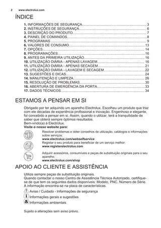 ÍNDICE
1. INFORMAÇÕES DE SEGURANÇA................................................................... 3
2. INSTRUÇÕES DE SEGURANÇA...................................................................... 6
3. DESCRIÇÃO DO PRODUTO.............................................................................7
4. PAINEL DE COMANDOS...................................................................................8
5. PROGRAMAS ................................................................................................... 9
6. VALORES DE CONSUMO...............................................................................13
7. OPÇÕES.......................................................................................................... 14
8. PROGRAMAÇÕES...........................................................................................16
9. ANTES DA PRIMEIRA UTILIZAÇÃO............................................................... 16
10. UTILIZAÇÃO DIÁRIA - APENAS LAVAGEM................................................. 16
11. UTILIZAÇÃO DIÁRIA - APENAS SECAGEM.................................................21
12. UTILIZAÇÃO DIÁRIA - LAVAGEM E SECAGEM...........................................22
13. SUGESTÕES E DICAS..................................................................................24
14. MANUTENÇÃO E LIMPEZA.......................................................................... 26
15. RESOLUÇÃO DE PROBLEMAS....................................................................30
16. ABERTURA DE EMERGÊNCIA DA PORTA..................................................33
17. DADOS TÉCNICOS....................................................................................... 34
ESTAMOS A PENSAR EM SI
Obrigado por ter adquirido um aparelho Electrolux. Escolheu um produto que traz
com ele décadas de experiência profissional e inovação. Engenhoso e elegante,
foi concebido a pensar em si. Assim, quando o utilizar, terá a tranquilidade de
saber que obterá sempre óptimos resultados.
Bem-vindo(a) à Electrolux.
Visite o nosso website para:
Resolver problemas e obter conselhos de utilização, catálogos e informações
sobre serviços:
www.electrolux.com/webselfservice
Registar o seu produto para beneficiar de um serviço melhor:
www.registerelectrolux.com
Adquirir acessórios, consumíveis e peças de substituição originais para o seu
aparelho:
www.electrolux.com/shop
APOIO AO CLIENTE E ASSISTÊNCIA
Utilize sempre peças de substituição originais.
Quando contactar o nosso Centro de Assistência Técnica Autorizado, certifique-
se de que tem os seguintes dados disponíveis: Modelo, PNC, Número de Série.
A informação encontra-se na placa de características.
Aviso / Cuidado - Informações de segurança
Informações gerais e sugestões
Informações ambientais
Sujeito a alterações sem aviso prévio.
www.electrolux.com2
 