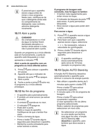É possível que o aparelho
escoe a água antes de
iniciar o novo programa.
Neste caso, certifique-se de
que o detergente ainda está
no compartimento do
detergente; caso contrário,
adicione detergente
novamente.
10.11 Abrir a porta
CUIDADO!
Se a temperatura e o nível
da água no tambor forem
demasiado elevados e o
tambor ainda estiver a rodar,
não é possível abrir a porta.
Quando um programa ou o início diferido
está em funcionamento, a porta do
aparelho está bloqueada e o visor
apresenta o indicador .
Abrir a porta do aparelho com um
programa ou início diferido activo:
1. Prima para colocar o aparelho
em pausa.
2. Aguarde até que o indicador de
bloqueio da porta se apague.
3. Abra a porta.
4. Feche a porta e prima outra vez.
O programa ou o início diferido
prossegue.
10.12 No fim do programa
• O aparelho pára automaticamente.
• É emitido um sinal sonoro (se estiver
activado).
• O símbolo acende-se no visor.
• O indicador apaga-se.
• Pode abrir a porta.
• Retire a roupa do aparelho.
Certifique-se de que o tambor fica
vazio.
• Feche a torneira da água.
• Prima o botão durante alguns
segundos para desactivar o aparelho.
• Mantenha a porta entreaberta para
evitar bolores e odores.
O programa de lavagem está
concluído, mas há água no tambor:
• O tambor roda regularmente para
evitar vincos na roupa.
• O indicador de bloqueio da porta
está aceso. A porta permanece
bloqueada.
• Deve escoar a água para poder abrir
a porta.
Para escoar a água:
1. Prima . O aparelho escoa a água
e faz a centrifugação.
2. Para fazer com que o aparelho
apenas escoe a água, seleccione
. Se necessário, reduza a
velocidade de centrifugação.
3. Prima o botão durante alguns
segundos para desactivar o
aparelho.
O aparelho centrifuga e
escoa automaticamente
após cerca de 18 horas
(excepto no programa Lãs).
10.13 Opção AUTO Stand-by
A função AUTO Stand-by desactiva
automaticamente o aparelho para
diminuir o consumo de energia quando:
• Não utilizar o aparelho dentro de 5
minutos após premir o botão .
Prima o botão para activar
novamente o aparelho.
• 5 minutos após o fim do programa de
lavagem
Prima o botão para activar
novamente o aparelho.
O visor apresenta o fim do último
programa seleccionado.
Rode o selector de programas para
seleccionar um novo ciclo.
Se seleccionar um programa
ou uma opção que termina
com água na cuba, a função
AUTO Stand-by não
desactiva o aparelho, para
lembrar que deve escoar a
água.
www.electrolux.com20
 