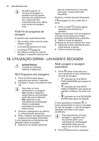 Se definir apenas 10
minutos de secagem, o
aparelho executa apenas
uma fase de arrefecimento.
Se a roupa não ficar
suficientemente seca, defina
outro tempo de secagem
curto.
11.4 Fim do programa de
secagem
O aparelho pára automaticamente.
• São emitidos sinais sonoros (caso
estejam activos).
• O símbolo acende-se no visor.
• O indicador apaga-se.
• Nos últimos minutos do ciclo de
secagem, o aparelho executa uma
fase de arrefecimento e uma fase
anti-rugas. A porta ainda está
bloqueada.
Quando o símbolo de porta bloqueada
se apagar no visor, pode abrir a
porta.
1. Prima o botão durante alguns
segundos para desactivar o
aparelho.
Alguns minutos após o fim do programa,
a função de poupança de energia
desactiva automaticamente o aparelho.
2. Retire a roupa do aparelho.
Certifique-se de que o tambor fica vazio.
3. Mantenha a porta entreaberta para
evitar bolores e odores.
4. Feche a torneira da água.
12. UTILIZAÇÃO DIÁRIA - LAVAGEM E SECAGEM
ADVERTÊNCIA!
Consulte os capítulos
relativos à segurança.
12.1 Programa sem paragens
1. Prima On/Off durante alguns
segundos para activar o aparelho.
2. Carregue a roupa, uma peça de cada
vez.
Para obter um bom
desempenho na secagem,
não exceda a respectiva
carga máxima recomendada
neste Manual do Utilizador.
Não seleccione uma
velocidade de centrifugação
inferior à velocidade
automática do programa
seleccionado.
3. Coloque o detergente e os aditivos
no compartimento apropriado.
4. Rode o selector de programas para o
programa de lavagem pretendido.
O visor apresenta os indicadores das
diferentes fases da lavagem.
5. Seleccione as opções aplicáveis.
12.2 Lavagem e secagem
automática
1. Prima várias vezes até que o
visor apresente um dos indicadores
de nível de secagem:
• : Indicador de nível SECO
PARA ENGOMAR para peças de
algodão
• : Indicador de nível SECO
PARA GUARDAR, para peças de
algodão, sintéticas, de seda e de
lã
• : Indicador de nível SECAGEM
EXTRA para peças de algodão
O visor apresenta o indicador . O
tempo apresentado no visor é a duração
do ciclo de lavagem + ciclo de secagem,
calculado com base numa carga
predefinida.
Para proporcionar uma boa
secagem, o aparelho não
lhe permite definir uma
velocidade de centrifugação
demasiado baixa para as
peças que vai lavar e secar.
2. Prima para iniciar o programa.
www.electrolux.com22
 