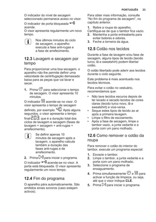 O indicador do nível de secagem
seleccionado permanece aceso no visor.
O indicador de porta bloqueada
acende.
O visor apresenta regularmente um novo
tempo.
Nos últimos minutos do ciclo
de secagem, o aparelho
executa a fase anti-rugas e
a fase de arrefecimento.
12.3 Lavagem e secagem por
tempo
Para proporcionar uma boa secagem, o
aparelho não lhe permite definir uma
velocidade de centrifugação demasiado
baixa para as peças que vai lavar e
secar.
1. Prima para seleccionar o tempo
de secagem. O visor apresenta 10
minutos.
O indicador acende-se no visor. O
visor apresenta o tempo de secagem
definido, por exemplo: . Após alguns
segundos, o visor apresenta o tempo
final , que é a duração total dos
ciclos de lavagem e secagem (fases de
lavagem + secagem + anti-rugas +
arrefecimento).
Se definir apenas 10
minutos de secagem após a
lavagem, o aparelho calcula
também a duração das
fases anti-rugas e de
arrefecimento.
2. Prima para iniciar o programa.
O indicador acende-se no visor. A
porta está bloqueada. O visor apresenta
regularmente um novo tempo.
12.4 Fim do programa
O aparelho pára automaticamente. São
emitidos sinais sonoros (caso estejam
activos).
Para obter mais informação, consulte
“No fim do programa de secagem”, no
capítulo anterior.
1. Retire a roupa do aparelho.
Certifique-se de que o tambor fica vazio.
2. Mantenha a porta entreaberta para
evitar bolores e odores.
3. Feche a torneira da água.
12.5 Cotão nos tecidos
Durante a fase de lavagem e/ou fase de
secagem, alguns tipos de tecido (tecido
turco, lã e sweatshirt) podem libertar
cotão.
O cotão libertado pode aderir aos tecidos
durante o ciclo seguinte.
Este problema é mais acentuado nos
tecidos técnicos.
Para evitar o cotão no vestuário,
recomendamos que:
• Não lave tecidos escuros depois de
ter lavado e secado tecidos de cores
claras (tecido turco novo, lã e
sweatshirt) e vice-versa.
• Seque estes tipos de tecido ao ar
após a primeira lavagem.
• Limpe o filtro de escoamento.
• Após a fase de secagem, limpe o
tambor vazio, a junta vedante e a
porta com um pano molhado.
12.6 Como remover o cotão da
roupa
Para remover o cotão do interior do
tambor, execute um programa especial:
1. Esvazie o tambor.
2. Limpe o tambor, a junta vedante e a
porta com um pano molhado.
3. Seleccione o programa de
enxaguamento.
4. Prima simultaneamente e para
activar a função de limpeza, ou seja,
até que o visor indique CLE.
5. Prima para iniciar o programa.
PORTUGUÊS 23
 