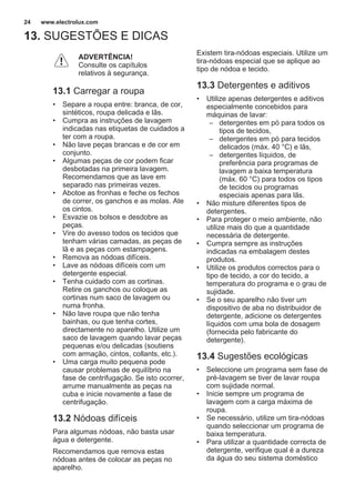 13. SUGESTÕES E DICAS
ADVERTÊNCIA!
Consulte os capítulos
relativos à segurança.
13.1 Carregar a roupa
• Separe a roupa entre: branca, de cor,
sintéticos, roupa delicada e lãs.
• Cumpra as instruções de lavagem
indicadas nas etiquetas de cuidados a
ter com a roupa.
• Não lave peças brancas e de cor em
conjunto.
• Algumas peças de cor podem ficar
desbotadas na primeira lavagem.
Recomendamos que as lave em
separado nas primeiras vezes.
• Abotoe as fronhas e feche os fechos
de correr, os ganchos e as molas. Ate
os cintos.
• Esvazie os bolsos e desdobre as
peças.
• Vire do avesso todos os tecidos que
tenham várias camadas, as peças de
lã e as peças com estampagens.
• Remova as nódoas difíceis.
• Lave as nódoas difíceis com um
detergente especial.
• Tenha cuidado com as cortinas.
Retire os ganchos ou coloque as
cortinas num saco de lavagem ou
numa fronha.
• Não lave roupa que não tenha
bainhas, ou que tenha cortes,
directamente no aparelho. Utilize um
saco de lavagem quando lavar peças
pequenas e/ou delicadas (soutiens
com armação, cintos, collants, etc.).
• Uma carga muito pequena pode
causar problemas de equilíbrio na
fase de centrifugação. Se isto ocorrer,
arrume manualmente as peças na
cuba e inicie novamente a fase de
centrifugação.
13.2 Nódoas difíceis
Para algumas nódoas, não basta usar
água e detergente.
Recomendamos que remova estas
nódoas antes de colocar as peças no
aparelho.
Existem tira-nódoas especiais. Utilize um
tira-nódoas especial que se aplique ao
tipo de nódoa e tecido.
13.3 Detergentes e aditivos
• Utilize apenas detergentes e aditivos
especialmente concebidos para
máquinas de lavar:
– detergentes em pó para todos os
tipos de tecidos,
– detergentes em pó para tecidos
delicados (máx. 40 °C) e lãs,
– detergentes líquidos, de
preferência para programas de
lavagem a baixa temperatura
(máx. 60 °C) para todos os tipos
de tecidos ou programas
especiais apenas para lãs.
• Não misture diferentes tipos de
detergentes.
• Para proteger o meio ambiente, não
utilize mais do que a quantidade
necessária de detergente.
• Cumpra sempre as instruções
indicadas na embalagem destes
produtos.
• Utilize os produtos correctos para o
tipo de tecido, a cor do tecido, a
temperatura do programa e o grau de
sujidade.
• Se o seu aparelho não tiver um
dispositivo de aba no distribuidor de
detergente, adicione os detergentes
líquidos com uma bola de dosagem
(fornecida pelo fabricante do
detergente).
13.4 Sugestões ecológicas
• Seleccione um programa sem fase de
pré-lavagem se tiver de lavar roupa
com sujidade normal.
• Inicie sempre um programa de
lavagem com a carga máxima de
roupa.
• Se necessário, utilize um tira-nódoas
quando seleccionar um programa de
baixa temperatura.
• Para utilizar a quantidade correcta de
detergente, verifique qual é a dureza
da água do seu sistema doméstico
www.electrolux.com24
 