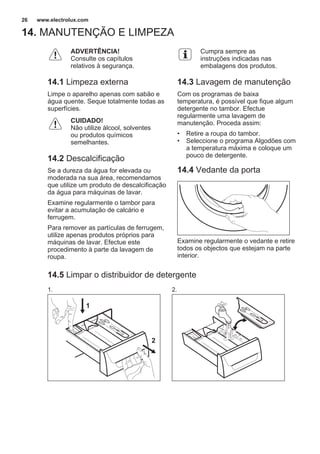 14. MANUTENÇÃO E LIMPEZA
ADVERTÊNCIA!
Consulte os capítulos
relativos à segurança.
14.1 Limpeza externa
Limpe o aparelho apenas com sabão e
água quente. Seque totalmente todas as
superfícies.
CUIDADO!
Não utilize álcool, solventes
ou produtos químicos
semelhantes.
14.2 Descalcificação
Se a dureza da água for elevada ou
moderada na sua área, recomendamos
que utilize um produto de descalcificação
da água para máquinas de lavar.
Examine regularmente o tambor para
evitar a acumulação de calcário e
ferrugem.
Para remover as partículas de ferrugem,
utilize apenas produtos próprios para
máquinas de lavar. Efectue este
procedimento à parte da lavagem de
roupa.
Cumpra sempre as
instruções indicadas nas
embalagens dos produtos.
14.3 Lavagem de manutenção
Com os programas de baixa
temperatura, é possível que fique algum
detergente no tambor. Efectue
regularmente uma lavagem de
manutenção. Proceda assim:
• Retire a roupa do tambor.
• Seleccione o programa Algodões com
a temperatura máxima e coloque um
pouco de detergente.
14.4 Vedante da porta
Examine regularmente o vedante e retire
todos os objectos que estejam na parte
interior.
14.5 Limpar o distribuidor de detergente
1.
1
2
2.
www.electrolux.com26
 
