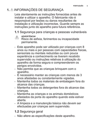 1. INFORMAÇÕES DE SEGURANÇA
Leia atentamente as instruções fornecidas antes de
instalar e utilizar o aparelho. O fabricante não é
responsável por lesões ou danos resultantes de
instalação e utilização incorrectas. Guarde sempre as
instruções junto do aparelho para futura referência.
1.1 Segurança para crianças e pessoas vulneráveis
ADVERTÊNCIA!
Risco de asfixia, ferimentos ou incapacidade
permanente.
• Este aparelho pode ser utilizado por crianças com 8
anos ou mais e por pessoas com capacidades físicas,
sensoriais ou mentais reduzidas ou com pouca
experiência e conhecimento se tiverem recebido
supervisão ou instruções relativas à utilização do
aparelho de forma segura e compreenderem os
perigos envolvidos.
• Não permita que as crianças brinquem com o
aparelho.
• É necessário manter as crianças com menos de 3
anos afastadas ou constantemente vigiadas.
• Mantenha todos os materiais de embalagem fora do
alcance das crianças.
• Mantenha todos os detergentes fora do alcance das
crianças.
• Mantenha as crianças e os animais domésticos
afastados da porta do aparelho quando esta estiver
aberta.
• A limpeza e a manutenção básica não devem ser
efectuadas por crianças sem supervisão.
1.2 Segurança geral
• Não altere as especificações deste aparelho.
PORTUGUÊS 3
 