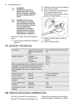 CUIDADO!
Certifique-se de que o
tambor não está a rodar.
Se for necessário, aguarde
até que o tambor pare de
rodar.
Certifique-se de que o
nível da água no tambor
não é demasiado elevado.
Se for necessário, efectue
um escoamento de
emergência (consulte a
secção “Escoamento de
emergência” no capítulo
“Manutenção e limpeza”).
Para abrir a porta, proceda da seguinte
forma:
1. Prima o botão On/Off para desligar o
aparelho.
2. Desligue a ficha da tomada eléctrica.
3. Abra a porta do filtro.
4. Puxe o accionador de desbloqueio
de emergência para baixo,
mantenha-o nessa posição e abra a
porta ao mesmo tempo.
5. Retire a roupa e feche a porta do
aparelho.
6. Feche a porta do filtro.
17. DADOS TÉCNICOS
Dimensão Largura/ Altura/ Profun‐
didade/ Profundidade
total
600 mm/ 850 mm/ 605 mm/ 639
mm
Ligação eléctrica Voltagem
Potência total
Fusível
Frequência
230 V
2200 W
10 A
50 Hz
Nível de protecção contra a entrada de partícu‐
las sólidas e humidade garantido pela tampa de
protecção, excepto onde o equipamento de
baixa voltagem não tenha protecção contra hu‐
midade
IPX4
Pressão do forneci‐
mento de água
Mínima
Máxima
0,5 bar (0,05 MPa)
8 bar (0,8 MPa)
Carga máxima para
lavagem
Algodão 9 kg
Carga máxima para
secagem
Algodão
Sintéticos
6 kg
3 kg
Velocidade de centri‐
fugação
Máxima 1600 rpm
18. PREOCUPAÇÕES AMBIENTAIS
Recicle os materiais que apresentem o
símbolo . Coloque a embalagem nos
contentores indicados para reciclagem.
Ajude a proteger o ambiente e a saúde
www.electrolux.com34
 