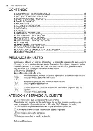 CONTENIDO
1. INFORMACIÓN SOBRE SEGURIDAD............................................................ 37
2. INSTRUCCIONES DE SEGURIDAD................................................................39
3. DESCRIPCIÓN DEL PRODUCTO................................................................... 41
4. PANEL DE MANDOS....................................................................................... 42
5. PROGRAMAS ................................................................................................. 43
6. VALORES DE CONSUMO...............................................................................47
7. OPCIONES.......................................................................................................48
8. AJUSTES..........................................................................................................50
9. ANTES DEL PRIMER USO..............................................................................50
10. USO DIARIO - LAVADO SÓLO......................................................................50
11. USO DIARIO - SOLO SECADO..................................................................... 55
12. USO DIARIO - LAVADO Y SECADO............................................................. 56
13. CONSEJOS....................................................................................................57
14. MANTENIMIENTO Y LIMPIEZA.....................................................................59
15. SOLUCIÓN DE PROBLEMAS........................................................................64
16. APERTURA DE EMERGENCIA DE LA PUERTA..........................................67
17. DATOS TÉCNICOS........................................................................................68
PENSAMOS EN USTED
Gracias por adquirir un aparato Electrolux. Ha escogido un producto que contiene
décadas de experiencia e innovación profesionales. Ingenioso y elegante, se ha
diseñado pensando en usted. Así pues, siempre que lo utilice, puede tener la
seguridad de que conseguirá excelentes resultados.
Bienvenido a Electrolux.
Consulte en nuestro sitio web:
Obtener consejos, folletos, soluciones a problemas e información de servicio:
www.electrolux.com/webselfservice
Registrar su producto para recibir un mejor servicio:
www.registerelectrolux.com
Adquirir accesorios, artículos de consumo y recambios originales para su
aparato:
www.electrolux.com/shop
ATENCIÓN Y SERVICIO AL CLIENTE
Le recomendamos que utilice recambios originales.
Al contactar con nuestro centro autorizado de servicio técnico, cerciórese de
tener la siguiente información a mano: Modelo, PNC, Número de serie.
La información se puede encontrar en la placa de características.
Advertencia / Precaución-Información sobre seguridad
Información general y consejos
Información sobre el medio ambiente
Salvo modificaciones.
www.electrolux.com36
 
