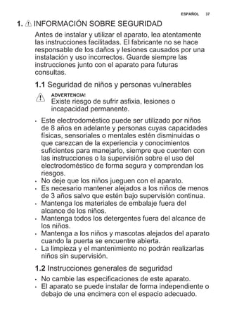 1. INFORMACIÓN SOBRE SEGURIDAD
Antes de instalar y utilizar el aparato, lea atentamente
las instrucciones facilitadas. El fabricante no se hace
responsable de los daños y lesiones causados por una
instalación y uso incorrectos. Guarde siempre las
instrucciones junto con el aparato para futuras
consultas.
1.1 Seguridad de niños y personas vulnerables
ADVERTENCIA!
Existe riesgo de sufrir asfixia, lesiones o
incapacidad permanente.
• Este electrodoméstico puede ser utilizado por niños
de 8 años en adelante y personas cuyas capacidades
físicas, sensoriales o mentales estén disminuidas o
que carezcan de la experiencia y conocimientos
suficientes para manejarlo, siempre que cuenten con
las instrucciones o la supervisión sobre el uso del
electrodoméstico de forma segura y comprendan los
riesgos.
• No deje que los niños jueguen con el aparato.
• Es necesario mantener alejados a los niños de menos
de 3 años salvo que estén bajo supervisión continua.
• Mantenga los materiales de embalaje fuera del
alcance de los niños.
• Mantenga todos los detergentes fuera del alcance de
los niños.
• Mantenga a los niños y mascotas alejados del aparato
cuando la puerta se encuentre abierta.
• La limpieza y el mantenimiento no podrán realizarlas
niños sin supervisión.
1.2 Instrucciones generales de seguridad
• No cambie las especificaciones de este aparato.
• El aparato se puede instalar de forma independiente o
debajo de una encimera con el espacio adecuado.
ESPAÑOL 37
 