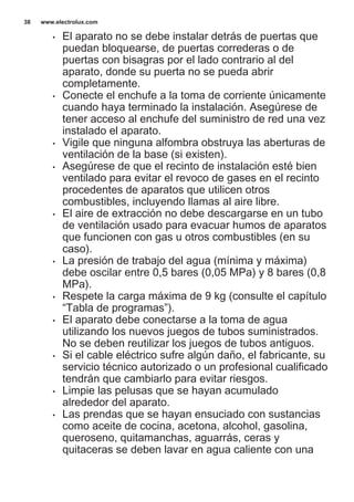 • El aparato no se debe instalar detrás de puertas que
puedan bloquearse, de puertas correderas o de
puertas con bisagras por el lado contrario al del
aparato, donde su puerta no se pueda abrir
completamente.
• Conecte el enchufe a la toma de corriente únicamente
cuando haya terminado la instalación. Asegúrese de
tener acceso al enchufe del suministro de red una vez
instalado el aparato.
• Vigile que ninguna alfombra obstruya las aberturas de
ventilación de la base (si existen).
• Asegúrese de que el recinto de instalación esté bien
ventilado para evitar el revoco de gases en el recinto
procedentes de aparatos que utilicen otros
combustibles, incluyendo llamas al aire libre.
• El aire de extracción no debe descargarse en un tubo
de ventilación usado para evacuar humos de aparatos
que funcionen con gas u otros combustibles (en su
caso).
• La presión de trabajo del agua (mínima y máxima)
debe oscilar entre 0,5 bares (0,05 MPa) y 8 bares (0,8
MPa).
• Respete la carga máxima de 9 kg (consulte el capítulo
“Tabla de programas”).
• El aparato debe conectarse a la toma de agua
utilizando los nuevos juegos de tubos suministrados.
No se deben reutilizar los juegos de tubos antiguos.
• Si el cable eléctrico sufre algún daño, el fabricante, su
servicio técnico autorizado o un profesional cualificado
tendrán que cambiarlo para evitar riesgos.
• Limpie las pelusas que se hayan acumulado
alrededor del aparato.
• Las prendas que se hayan ensuciado con sustancias
como aceite de cocina, acetona, alcohol, gasolina,
queroseno, quitamanchas, aguarrás, ceras y
quitaceras se deben lavar en agua caliente con una
www.electrolux.com38
 
