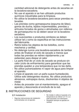 cantidad adicional de detergente antes de secarlas en
la lavadora-secadora.
• No use el aparato si se han utilizado productos
químicos industriales para la limpieza.
• No utilice la lavadora-secadora para secar prendas no
lavadas.
• Las prendas como gomaespuma (espuma de látex),
gorros de ducha, tejidos impermeables, prendas y
artículos forrados de goma o almohadas con rellenos
de gomaespuma no se deben secar en la lavadora-
secadora.
• Los suavizantes o productos similares se deben
utilizar tal y como se especifica en las instrucciones
del fabricante.
• Retire todos los objetos de los bolsillos, como
mecheros y cerillas.
• No detenga nunca una lavadora-secadora de tambor
antes de finalizar el ciclo de secado a menos que
todas las prendas se retiren rápidamente y se
extiendan para disipar el calor
• La parte final de un ciclo de secado se produce sin
calor (ciclo de enfriamiento) para garantizar que las
prendas queden a una temperatura que no las dañe.
• No utilice pulverizadores ni vapor de agua para limpiar
el aparato.
• Limpie el aparato con un paño suave humedecido.
Utilice solo detergentes neutros. No utilice productos
abrasivos, estropajos duros, disolventes ni objetos de
metal.
• Antes de proceder con el mantenimiento, apague el
aparato y desconecte el enchufe de la red.
2. INSTRUCCIONES DE SEGURIDAD
2.1 Instalación
• Siga las instrucciones de instalación
suministradas con el aparato.
• No instale ni utilice el aparato si la
temperatura es inferior a 0 °C o si
está expuesto a la intemperie.
• Desplace siempre el aparato en
vertical.
ESPAÑOL 39
 