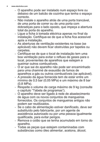 • O aparelho pode ser instalado num espaço livre ou
debaixo de um balcão de cozinha que tenha o espaço
correcto.
• Não instale o aparelho atrás de uma porta trancável,
de uma porta de correr ou de uma porta com
dobradiças para o lado oposto, que impeça a abertura
total da porta do aparelho.
• Ligue a ficha à tomada eléctrica apenas no final da
instalação. Certifique-se de que a ficha fica acessível
após a instalação.
• As aberturas de ventilação existentes na base (se
aplicável) não devem ficar obstruídas por tapetes ou
carpetes.
• Certifique-se de que o local de instalação tem uma
boa ventilação para evitar o refluxo de gases para o
local, provenientes de aparelhos que estejam a
queimar outros combustíveis.
• O ar que sai do aparelho não pode ser encaminhado
para uma chaminé de exaustão de fumos de
aparelhos a gás ou outros combustíveis (se aplicável).
• A pressão da água fornecida tem de estar entre um
mínimo de 0,5 bar (0,05 MPa) e um máximo de 8 bar
(0,8 MPa).
• Respeite o volume de carga máximo de 9 kg (consulte
o capítulo “Tabela de programas”).
• O aparelho deve ser ligado à rede de abastecimento
de água com os novos conjuntos de mangueiras
fornecidos. Os conjuntos de mangueiras antigos não
podem ser reutilizados.
• Se o cabo de alimentação estiver danificado, deve ser
substituído pelo fabricante, por um agente de
assistência autorizado ou por uma pessoa igualmente
qualificada, para evitar perigos.
• Remova o cotão que se tenha acumulado em torno do
aparelho.
• Todas as peças que estejam contaminadas com
substâncias como óleo alimentar, acetona, álcool,
www.electrolux.com4
 