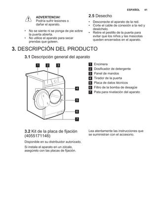 ADVERTENCIA!
Podría sufrir lesiones o
dañar el aparato.
• No se siente ni se ponga de pie sobre
la puerta abierta.
• No utilice el aparato para secar
prendas que goteen.
2.5 Desecho
• Desconecte el aparato de la red.
• Corte el cable de conexión a la red y
deséchelo.
• Retire el pestillo de la puerta para
evitar que los niños y las mascotas
queden encerrados en el aparato.
3. DESCRIPCIÓN DEL PRODUCTO
3.1 Descripción general del aparato
1 2 3
5
6
7
4
1 Encimera
2 Dosificador de detergente
3 Panel de mandos
4 Tirador de la puerta
5 Placa de datos técnicos
6 Filtro de la bomba de desagüe
7 Pata para nivelación del aparato
3.2 Kit de la placa de fijación
(4055171146)
Disponible en su distribuidor autorizado.
Si instala el aparato en un zócalo,
asegúrelo con las placas de fijación.
Lea atentamente las instrucciones que
se suministran con el accesorio.
ESPAÑOL 41
 