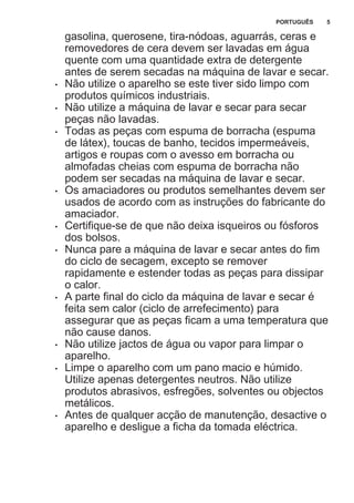 gasolina, querosene, tira-nódoas, aguarrás, ceras e
removedores de cera devem ser lavadas em água
quente com uma quantidade extra de detergente
antes de serem secadas na máquina de lavar e secar.
• Não utilize o aparelho se este tiver sido limpo com
produtos químicos industriais.
• Não utilize a máquina de lavar e secar para secar
peças não lavadas.
• Todas as peças com espuma de borracha (espuma
de látex), toucas de banho, tecidos impermeáveis,
artigos e roupas com o avesso em borracha ou
almofadas cheias com espuma de borracha não
podem ser secadas na máquina de lavar e secar.
• Os amaciadores ou produtos semelhantes devem ser
usados de acordo com as instruções do fabricante do
amaciador.
• Certifique-se de que não deixa isqueiros ou fósforos
dos bolsos.
• Nunca pare a máquina de lavar e secar antes do fim
do ciclo de secagem, excepto se remover
rapidamente e estender todas as peças para dissipar
o calor.
• A parte final do ciclo da máquina de lavar e secar é
feita sem calor (ciclo de arrefecimento) para
assegurar que as peças ficam a uma temperatura que
não cause danos.
• Não utilize jactos de água ou vapor para limpar o
aparelho.
• Limpe o aparelho com um pano macio e húmido.
Utilize apenas detergentes neutros. Não utilize
produtos abrasivos, esfregões, solventes ou objectos
metálicos.
• Antes de qualquer acção de manutenção, desactive o
aparelho e desligue a ficha da tomada eléctrica.
PORTUGUÊS 5
 