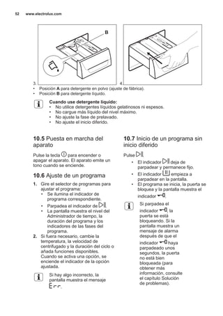 3.
B
4.
• Posición A para detergente en polvo (ajuste de fábrica).
• Posición B para detergente líquido.
Cuando use detergente líquido:
• No utilice detergentes líquidos gelatinosos ni espesos.
• No cargue más líquido del nivel máximo.
• No ajuste la fase de prelavado.
• No ajuste el inicio diferido.
10.5 Puesta en marcha del
aparato
Pulse la tecla para encender o
apagar el aparato. El aparato emite un
tono cuando se enciende.
10.6 Ajuste de un programa
1. Gire el selector de programas para
ajustar el programa:
• Se ilumina el indicador de
programa correspondiente.
• Parpadea el indicador de .
• La pantalla muestra el nivel del
Administrador de tiempo, la
duración del programa y los
indicadores de las fases del
programa.
2. Si fuera necesario, cambie la
temperatura, la velocidad de
centrifugado y la duración del ciclo o
añada funciones disponibles.
Cuando se activa una opción, se
enciende el indicador de la opción
ajustada.
Si hay algo incorrecto, la
pantalla muestra el mensaje
.
10.7 Inicio de un programa sin
inicio diferido
Pulse .
• El indicador deja de
parpadear y permanece fijo.
• El indicador empieza a
parpadear en la pantalla.
• El programa se inicia, la puerta se
bloquea y la pantalla muestra el
indicador .
Si parpadea el
indicador , la
puerta se está
bloqueando. Si la
pantalla muestra un
mensaje de alarma
después de que el
indicador haya
parpadeado unos
segundos, la puerta
no está bien
bloqueada (para
obtener más
información, consulte
el capítulo Solución
de problemas).
www.electrolux.com52
 