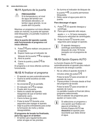 10.11 Apertura de la puerta
PRECAUCIÓN!
Si la temperatura y el nivel
de agua del tambor son
demasiado elevados y el
tambor sigue girando, no se
puede abrir la puerta.
Mientras un programa o el inicio diferido
están en marcha, la puerta del aparato
está bloqueada y la pantalla muestra el
indicador .
Abra la puerta del aparato cuando
esté funcionando el programa o el
inicio diferido:
1. Pulse para realizar una pausa en
el aparato.
2. Espere hasta que el indicador de
bloqueo de la puerta se apague.
3. Abra la puerta.
4. Cierre la puerta y pulse de
nuevo.
El programa o el inicio diferido continúa
funcionando.
10.12 Al finalizar el programa
• El aparato se para automáticamente.
• Suena la señal acústica (si está
activada).
• Se enciende en la pantalla.
• El indicador de se apaga.
• Puede abrir la puerta.
• Retire la colada del aparato.
Asegúrese de que el tambor está
totalmente vacío.
• Cierre la llave de paso.
• Pulse la tecla durante unos
segundos para apagar el aparato.
• Deje la puerta entreabierta para evitar
la formación de moho y olores
desagradables.
El programa de lavado ha finalizado,
pero hay agua en el tambor:
• El tambor gira regularmente para
evitar arrugas en las prendas.
• Se ilumina el indicador de bloqueo de
la puerta . La puerta permanece
bloqueada.
• Debe vaciar el agua para abrir la
puerta.
Para descargar el agua:
1. Pulse . El aparato desagua y
centrifuga.
2. Para que el aparato sólo seque,
ajuste . Si fuera necesario,
reduzca la velocidad de centrifugado.
3. Pulse la tecla durante unos
segundos para apagar el aparato.
El aparato desagua y
centrifuga automáticamente
después de unas 18 horas
(excepto con el programa de
lana).
10.13 Opción Espera AUTO
La función Espera AUTO apaga
automáticamente el aparato para reducir
el consumo de energía cuando:
• No se utiliza el aparato durante 5
minutos antes de pulsar .
Pulse la tecla para encender el
aparato de nuevo.
• Transcurridos 5 minutos desde el final
del programa de lavado
Pulse la tecla para encender el
aparato de nuevo.
La pantalla muestra el final del último
programa seleccionado.
Gire el selector de programas para
ajustar un nuevo ciclo.
Si selecciona un programa o
una opción que finaliza con
agua en el tambor, la
función Espera AUTO no
desactiva el aparato para
recordarle que debe drenar
el agua.
www.electrolux.com54
 
