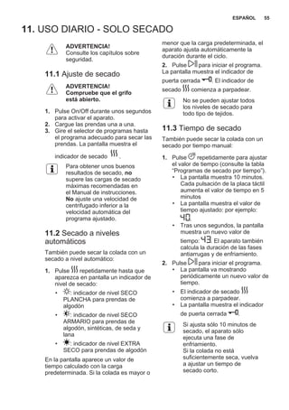 11. USO DIARIO - SOLO SECADO
ADVERTENCIA!
Consulte los capítulos sobre
seguridad.
11.1 Ajuste de secado
ADVERTENCIA!
Compruebe que el grifo
está abierto.
1. Pulse On/Off durante unos segundos
para activar el aparato.
2. Cargue las prendas una a una.
3. Gire el selector de programas hasta
el programa adecuado para secar las
prendas. La pantalla muestra el
indicador de secado .
Para obtener unos buenos
resultados de secado, no
supere las cargas de secado
máximas recomendadas en
el Manual de instrucciones.
No ajuste una velocidad de
centrifugado inferior a la
velocidad automática del
programa ajustado.
11.2 Secado a niveles
automáticos
También puede secar la colada con un
secado a nivel automático:
1. Pulse repetidamente hasta que
aparezca en pantalla un indicador de
nivel de secado:
• : indicador de nivel SECO
PLANCHA para prendas de
algodón
• : indicador de nivel SECO
ARMARIO para prendas de
algodón, sintéticas, de seda y
lana
• : indicador de nivel EXTRA
SECO para prendas de algodón
En la pantalla aparece un valor de
tiempo calculado con la carga
predeterminada. Si la colada es mayor o
menor que la carga predeterminada, el
aparato ajusta automáticamente la
duración durante el ciclo.
2. Pulse para iniciar el programa.
La pantalla muestra el indicador de
puerta cerrada . El indicador de
secado comienza a parpadear.
No se pueden ajustar todos
los niveles de secado para
todo tipo de tejidos.
11.3 Tiempo de secado
También puede secar la colada con un
secado por tiempo manual:
1. Pulse repetidamente para ajustar
el valor de tiempo (consulte la tabla
“Programas de secado por tiempo”).
• La pantalla muestra 10 minutos.
Cada pulsación de la placa táctil
aumenta el valor de tiempo en 5
minutos
• La pantalla muestra el valor de
tiempo ajustado: por ejemplo:
.
• Tras unos segundos, la pantalla
muestra un nuevo valor de
tiempo: . El aparato también
calcula la duración de las fases
antiarrugas y de enfriamiento.
2. Pulse para iniciar el programa.
• La pantalla va mostrando
periódicamente un nuevo valor de
tiempo.
• El indicador de secado
comienza a parpadear.
• La pantalla muestra el indicador
de puerta cerrada .
Si ajusta sólo 10 minutos de
secado, el aparato sólo
ejecuta una fase de
enfriamiento.
Si la colada no está
suficientemente seca, vuelva
a ajustar un tiempo de
secado corto.
ESPAÑOL 55
 