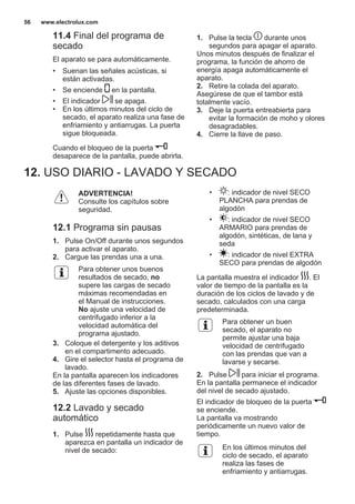 11.4 Final del programa de
secado
El aparato se para automáticamente.
• Suenan las señales acústicas, si
están activadas.
• Se enciende en la pantalla.
• El indicador se apaga.
• En los últimos minutos del ciclo de
secado, el aparato realiza una fase de
enfriamiento y antiarrugas. La puerta
sigue bloqueada.
Cuando el bloqueo de la puerta
desaparece de la pantalla, puede abrirla.
1. Pulse la tecla durante unos
segundos para apagar el aparato.
Unos minutos después de finalizar el
programa, la función de ahorro de
energía apaga automáticamente el
aparato.
2. Retire la colada del aparato.
Asegúrese de que el tambor está
totalmente vacío.
3. Deje la puerta entreabierta para
evitar la formación de moho y olores
desagradables.
4. Cierre la llave de paso.
12. USO DIARIO - LAVADO Y SECADO
ADVERTENCIA!
Consulte los capítulos sobre
seguridad.
12.1 Programa sin pausas
1. Pulse On/Off durante unos segundos
para activar el aparato.
2. Cargue las prendas una a una.
Para obtener unos buenos
resultados de secado, no
supere las cargas de secado
máximas recomendadas en
el Manual de instrucciones.
No ajuste una velocidad de
centrifugado inferior a la
velocidad automática del
programa ajustado.
3. Coloque el detergente y los aditivos
en el compartimento adecuado.
4. Gire el selector hasta el programa de
lavado.
En la pantalla aparecen los indicadores
de las diferentes fases de lavado.
5. Ajuste las opciones disponibles.
12.2 Lavado y secado
automático
1. Pulse repetidamente hasta que
aparezca en pantalla un indicador de
nivel de secado:
• : indicador de nivel SECO
PLANCHA para prendas de
algodón
• : indicador de nivel SECO
ARMARIO para prendas de
algodón, sintéticas, de lana y
seda
• : indicador de nivel EXTRA
SECO para prendas de algodón
La pantalla muestra el indicador . El
valor de tiempo de la pantalla es la
duración de los ciclos de lavado y de
secado, calculados con una carga
predeterminada.
Para obtener un buen
secado, el aparato no
permite ajustar una baja
velocidad de centrifugado
con las prendas que van a
lavarse y secarse.
2. Pulse para iniciar el programa.
En la pantalla permanece el indicador
del nivel de secado ajustado.
El indicador de bloqueo de la puerta
se enciende.
La pantalla va mostrando
periódicamente un nuevo valor de
tiempo.
En los últimos minutos del
ciclo de secado, el aparato
realiza las fases de
enfriamiento y antiarrugas.
www.electrolux.com56
 