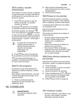 12.3 Lavado y secado
temporizados
Para obtener un buen secado, el aparato
no permite ajustar una baja velocidad de
centrifugado con las prendas que van a
lavarse y secarse.
1. Pulse para ajustar el valor de
tiempo de secado. La pantalla
muestra 10 minutos.
El indicador aparece en la pantalla.
La pantalla muestra el valor de tiempo
de secado ajustado, por ejemplo: .
Tras unos segundos, la pantalla muestra
el valor final de tiempo ; se trata de
la duración total de los ciclos de lavado y
secado (lavado + secado + antiarrugas +
enfriamiento).
Si ajusta solo 10 minutos de
secado tras el lavado, el
aparato también calcula la
duración de las fases
antiarrugas y de
enfriamiento.
2. Pulse para iniciar el programa.
En la pantalla se enciende el indicador
. La puerta está bloqueada. La
pantalla va mostrando periódicamente
un nuevo valor de tiempo.
12.4 Fin del programa
El aparato se para automáticamente.
Suenan las señales acústicas, si están
activadas.
Para obtener más información, consulte
"Al final del programa de secado“ en el
capítulo anterior.
1. Retire la colada del aparato.
Asegúrese de que el tambor está
totalmente vacío.
2. Deje la puerta entreabierta para
evitar la formación de moho y olores
desagradables.
3. Cierre la llave de paso.
12.5 Pelusa en las prendas
Durante la fase de lavado y/o secado,
algunos tipos de tejidos, como esponja,
lana o sudaderas, pueden soltar pelusa.
La pelusa podría adherirse a los tejidos
en el siguiente ciclo.
Este inconveniente aumenta con los
tejidos técnicos.
Para evitar las pelusas en la colada, le
recomendamos:
• No lavar tejidos oscuros tras haber
lavado y secado tejidos claros
(toallas, lana y sudaderas) y
viceversa.
• Secar al aire este tipo de tejidos la
primera vez que los lave.
• Para limpiar el filtro de desagüe.
• Después de la fase de secado, limpie
el tambor vacío, la junta y la puerta
con un paño húmedo.
12.6 Cómo eliminar pelusas de
las prendas
Para eliminar la pelusa que haya dentro
del tambor, ajuste un programa especial:
1. Vacíe el tambor.
2. Limpie el tambor, la junta y la puerta
con un paño húmedo.
3. Ajuste el programa de aclarado.
4. Pulse simultáneamente y para
activar la función de limpieza hasta
que la pantalla muestre CLE.
5. Pulse para iniciar el programa.
13. CONSEJOS
ADVERTENCIA!
Consulte los capítulos sobre
seguridad.
13.1 Introducir colada
• Divida la colada en: ropa blanca, ropa
de color, ropa sintética, prendas
delicadas y prendas de lana.
ESPAÑOL 57
 