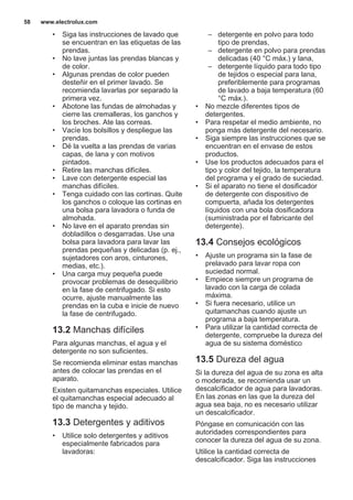 • Siga las instrucciones de lavado que
se encuentran en las etiquetas de las
prendas.
• No lave juntas las prendas blancas y
de color.
• Algunas prendas de color pueden
desteñir en el primer lavado. Se
recomienda lavarlas por separado la
primera vez.
• Abotone las fundas de almohadas y
cierre las cremalleras, los ganchos y
los broches. Ate las correas.
• Vacíe los bolsillos y despliegue las
prendas.
• Dé la vuelta a las prendas de varias
capas, de lana y con motivos
pintados.
• Retire las manchas difíciles.
• Lave con detergente especial las
manchas difíciles.
• Tenga cuidado con las cortinas. Quite
los ganchos o coloque las cortinas en
una bolsa para lavadora o funda de
almohada.
• No lave en el aparato prendas sin
dobladillos o desgarradas. Use una
bolsa para lavadora para lavar las
prendas pequeñas y delicadas (p. ej.,
sujetadores con aros, cinturones,
medias, etc.).
• Una carga muy pequeña puede
provocar problemas de desequilibrio
en la fase de centrifugado. Si esto
ocurre, ajuste manualmente las
prendas en la cuba e inicie de nuevo
la fase de centrifugado.
13.2 Manchas difíciles
Para algunas manchas, el agua y el
detergente no son suficientes.
Se recomienda eliminar estas manchas
antes de colocar las prendas en el
aparato.
Existen quitamanchas especiales. Utilice
el quitamanchas especial adecuado al
tipo de mancha y tejido.
13.3 Detergentes y aditivos
• Utilice solo detergentes y aditivos
especialmente fabricados para
lavadoras:
– detergente en polvo para todo
tipo de prendas,
– detergente en polvo para prendas
delicadas (40 °C máx.) y lana,
– detergente líquido para todo tipo
de tejidos o especial para lana,
preferiblemente para programas
de lavado a baja temperatura (60
°C máx.).
• No mezcle diferentes tipos de
detergentes.
• Para respetar el medio ambiente, no
ponga más detergente del necesario.
• Siga siempre las instrucciones que se
encuentran en el envase de estos
productos.
• Use los productos adecuados para el
tipo y color del tejido, la temperatura
del programa y el grado de suciedad.
• Si el aparato no tiene el dosificador
de detergente con dispositivo de
compuerta, añada los detergentes
líquidos con una bola dosificadora
(suministrada por el fabricante del
detergente).
13.4 Consejos ecológicos
• Ajuste un programa sin la fase de
prelavado para lavar ropa con
suciedad normal.
• Empiece siempre un programa de
lavado con la carga de colada
máxima.
• Si fuera necesario, utilice un
quitamanchas cuando ajuste un
programa a baja temperatura.
• Para utilizar la cantidad correcta de
detergente, compruebe la dureza del
agua de su sistema doméstico
13.5 Dureza del agua
Si la dureza del agua de su zona es alta
o moderada, se recomienda usar un
descalcificador de agua para lavadoras.
En las zonas en las que la dureza del
agua sea baja, no es necesario utilizar
un descalcificador.
Póngase en comunicación con las
autoridades correspondientes para
conocer la dureza del agua de su zona.
Utilice la cantidad correcta de
descalcificador. Siga las instrucciones
www.electrolux.com58
 