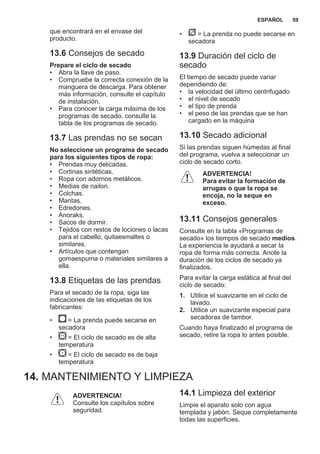 que encontrará en el envase del
producto.
13.6 Consejos de secado
Prepare el ciclo de secado
• Abra la llave de paso.
• Compruebe la correcta conexión de la
manguera de descarga. Para obtener
más información, consulte el capítulo
de instalación.
• Para conocer la carga máxima de los
programas de secado, consulte la
tabla de los programas de secado.
13.7 Las prendas no se secan
No seleccione un programa de secado
para los siguientes tipos de ropa:
• Prendas muy delicadas.
• Cortinas sintéticas.
• Ropa con adornos metálicos.
• Medias de nailon.
• Colchas.
• Mantas.
• Edredones.
• Anoraks.
• Sacos de dormir.
• Tejidos con restos de lociones o lacas
para el cabello, quitaesmaltes o
similares.
• Artículos que contengan
gomaespuma o materiales similares a
ella.
13.8 Etiquetas de las prendas
Para el secado de la ropa, siga las
indicaciones de las etiquetas de los
fabricantes:
• = La prenda puede secarse en
secadora
• = El ciclo de secado es de alta
temperatura
• = El ciclo de secado es de baja
temperatura
• = La prenda no puede secarse en
secadora
13.9 Duración del ciclo de
secado
El tiempo de secado puede variar
dependiendo de:
• la velocidad del último centrifugado
• el nivel de secado
• el tipo de prenda
• el peso de las prendas que se han
cargado en la máquina
13.10 Secado adicional
Si las prendas siguen húmedas al final
del programa, vuelva a seleccionar un
ciclo de secado corto.
ADVERTENCIA!
Para evitar la formación de
arrugas o que la ropa se
encoja, no la seque en
exceso.
13.11 Consejos generales
Consulte en la tabla «Programas de
secado» los tiempos de secado medios.
La experiencia le ayudará a secar la
ropa de forma más correcta. Anote la
duración de los ciclos de secado ya
finalizados.
Para evitar la carga estática al final del
ciclo de secado:
1. Utilice el suavizante en el ciclo de
lavado.
2. Utilice un suavizante especial para
secadoras de tambor.
Cuando haya finalizado el programa de
secado, retire la ropa lo antes posible.
14. MANTENIMIENTO Y LIMPIEZA
ADVERTENCIA!
Consulte los capítulos sobre
seguridad.
14.1 Limpieza del exterior
Limpie el aparato solo con agua
templada y jabón. Seque completamente
todas las superficies.
ESPAÑOL 59
 