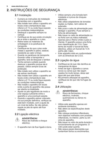 2. INSTRUÇÕES DE SEGURANÇA
2.1 Instalação
• Cumpra as instruções de instalação
fornecidas com o aparelho.
• Não instale nem utilize o aparelho em
locais onde a temperatura seja
inferior a 0 °C ou onde fique exposto
às condições meteorológicas.
• Desloque o aparelho sempre na
vertical.
• Certifique-se de que existe circulação
de ar entre o aparelho e o piso.
• Retire todos os materiais de
embalagem e os parafusos de
transporte.
• Certifique-se de que o piso onde
instala o aparelho é plano, estável,
resistente ao calor e limpo.
• Guarde os parafusos de transporte.
Quando voltar a transportar o
aparelho, terá de bloquear o tambor.
• Tenha sempre cuidado quando
deslocar o aparelho porque ele é
pesado. Utilize sempre luvas de
protecção.
• Não instale nem utilize o aparelho se
ele estiver danificado.
• Não instale nem utilize o aparelho em
locais onde a temperatura seja
inferior a 0 °C ou onde fique exposto
às condições meteorológicas.
• Não instale o aparelho em locais
onde a porta do aparelho não possa
ser aberta na totalidade.
• Ajuste os pés reguláveis de modo a
criar espaço suficiente entre o
aparelho e uma eventual carpete.
• Quando o aparelho estiver colocado
na sua posição definitiva, verifique se
está bem nivelado, com a ajuda de
um nível de bolha. Se não estiver,
regule os pés de apoio até ficar
nivelado.
2.2 Ligação eléctrica
ADVERTÊNCIA!
Risco de incêndio e choque
eléctrico.
• O aparelho tem de ficar ligado à terra.
• Utilize sempre uma tomada bem
instalada e à prova de choques
eléctricos.
• Não utilize adaptadores de tomadas
duplas ou triplas, nem cabos de
extensão.
• Não puxe o cabo de alimentação para
desligar o aparelho. Puxe sempre a
ficha de alimentação.
• Não toque no cabo de alimentação ou
na ficha com as mãos molhadas.
• Apenas para o Reino Unido e para a
Irlanda: O aparelho possui uma ficha
com classificação de 13 A. Caso
tenha de mudar o fusível da ficha
eléctrica, utilize um fusível de 13 A
ASTA (BS 1362).
• Este aparelho está em conformidade
com as Directivas da C.E.E.
2.3 Ligação da água
• Certifique-se de que não danifica as
mangueiras de água.
• Antes de ligar o aparelho a canos
novos ou canos que não sejam
usados há muito tempo, deixe sair
água até que saia limpa.
• Na primeira utilização do aparelho,
certifique-se de que não há fugas de
água.
2.4 Utilização
ADVERTÊNCIA!
Risco de ferimentos, choque
eléctrico, incêndio,
queimaduras ou danos no
aparelho.
• Utilize este aparelho apenas em
ambiente doméstico.
• Não altere as especificações deste
aparelho.
• Não coloque produtos inflamáveis,
nem objectos molhados com produtos
inflamáveis, no interior, perto ou em
cima do aparelho.
• Não toque no vidro da porta durante o
funcionamento de um programa. O
vidro pode estar quente.
• Não seque peças descosidas que
contenham forros ou enchimentos.
www.electrolux.com6
 