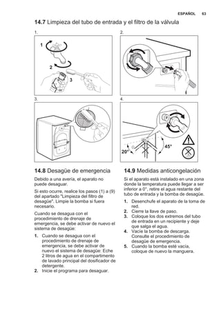 14.7 Limpieza del tubo de entrada y el filtro de la válvula
1.
1
2
3
2.
3. 4.
45°
20°
14.8 Desagüe de emergencia
Debido a una avería, el aparato no
puede desaguar.
Si esto ocurre, realice los pasos (1) a (9)
del apartado "Limpieza del filtro de
desagüe". Limpie la bomba si fuera
necesario.
Cuando se desagua con el
procedimiento de drenaje de
emergencia, se debe activar de nuevo el
sistema de desagüe:
1. Cuando se desagua con el
procedimiento de drenaje de
emergencia, se debe activar de
nuevo el sistema de desagüe: Eche
2 litros de agua en el compartimento
de lavado principal del dosificador de
detergente.
2. Inicie el programa para desaguar.
14.9 Medidas anticongelación
Si el aparato está instalado en una zona
donde la temperatura puede llegar a ser
inferior a 0°, retire el agua restante del
tubo de entrada y la bomba de desagüe.
1. Desenchufe el aparato de la toma de
red.
2. Cierre la llave de paso.
3. Coloque los dos extremos del tubo
de entrada en un recipiente y deje
que salga el agua.
4. Vacíe la bomba de descarga.
Consulte el procedimiento de
desagüe de emergencia.
5. Cuando la bomba esté vacía,
coloque de nuevo la manguera.
ESPAÑOL 63
 