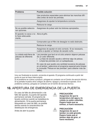 Problema Posible solución
Use productos especiales para eliminar las manchas difí‐
ciles antes de lavar las prendas.
Asegúrese de ajustar la temperatura correcta.
Reduzca la carga.
No es posible seleccio‐
nar opciones.
Asegúrese de pulsar solo los botones apropiados.
El aparato no seca o no
lo hace adecuada‐
mente.
Abra el grifo.
Compruebe que el filtro de desagüe no está obstruido.
Reduzca la carga.
Asegúrese de ajustar el ciclo correcto. Si es necesario,
vuelva a ajustar un tiempo de secado corto.
La colada está llena de
pelusas de diferente
color.
Las prendas que lavó en el ciclo anterior dejaron pelusas
de un color diferente.
• La fase de secado ayuda a eliminar algo de pelusa.
• Limpie las prendas con un quitapelusas.
En caso de que quede una cantidad excesiva de pelusas
en el tambor, seleccione el programa especial para limpiar‐
lo (consulte “Pelusa en las prendas” para obtener más de‐
talles).
Una vez finalizada la revisión, encienda el aparato. El programa continuará a partir del
punto en que se haya interrumpido.
Si el problema se vuelve a producir, póngase en contacto con el Centro de servicio técnico.
Si la pantalla muestra otros códigos de alarma. Apague y encienda el aparato. Si el
problema continúa, póngase en contacto con el Centro de servicio técnico.
16. APERTURA DE EMERGENCIA DE LA PUERTA
En caso de fallo de alimentación o de
fallo del aparato, la puerta del aparato
permanece cerrada. El programa de
lavado continúa cuando se restablece la
alimentación. Si la puerta permanece
bloqueada en caso de fallo, es posible
abrirla usando la característica de
desbloqueo de emergencia.
Antes de abrir la puerta:
PRECAUCIÓN!
Asegúrese de que la
temperatura del agua y la
colada no estén calientes.
Espere hasta que se
enfríen, si fuera necesario.
PRECAUCIÓN!
Asegúrese de que el
tambor no esté girando.
Espere hasta que el
tambor deje de girar, si
fuera necesario.
ESPAÑOL 67
 