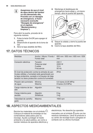 Asegúrese de que el nivel
de agua dentro del tambor
no sea demasiado alto.
Proceda con un desagüe
de emergencia, si fuera
necesario (consulte
“Desagüe de emergencia”
en el capítulo
“Mantenimiento y
limpieza”).
Para abrir la puerta, proceda de la
siguiente manera:
1. Pulse la tecla On/Off para apagar el
aparato.
2. Desenchufe el aparato de la toma de
red.
3. Abra la tapa abatible del filtro.
4. Mantenga el desbloqueo de
emergencia hacia abajo y, al mismo
tiempo, abra la puerta del aparato.
5. Saque la colada y cierre la puerta del
aparato.
6. Cierre la tapa abatible del filtro.
17. DATOS TÉCNICOS
Medidas Ancho / Altura / Fondo /
Fondo total
600 mm / 850 mm / 605 mm / 639
mm
Conexión eléctrica Tensión
Potencia total
Fusible
Frecuencia
230 V
2200 W
10 A
50 Hz
El nivel de protección contra la entrada de par‐
tículas sólidas y humedad está garantizado por
la tapa protectora, excepto si el equipo de baja
tensión no tiene protección contra la humedad.
IPX4
Presión del suministro
de agua
Mínima
Máxima
0,5 bares (0,05 MPa)
8 bares (0,8 MPa)
Carga máxima de lav‐
ado
Algodón 9 kg
Carga máxima para
secado
Algodón
Sintéticos
6 kg
3 kg
Velocidad de centrifu‐
gado
Máxima 1600 rpm
18. ASPECTOS MEDIOAMBIENTALES
Recicle los materiales con el símbolo .
Coloque el material de embalaje en los
contenedores adecuados para su
reciclaje. Ayude a proteger el medio
ambiente y la salud pública, así como a
reciclar residuos de aparatos eléctricos y
electrónicos. No deseche los aparatos
marcados con el símbolo junto con los
residuos domésticos. Lleve el producto a
su centro de reciclaje local o póngase en
contacto con su oficina municipal.
*
www.electrolux.com68
 