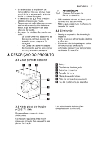 • Se tiver lavado a roupa com um
removedor de nódoas, efectue mais
um ciclo de enxaguamento antes de
iniciar o ciclo de secagem.
• Certifique-se de que retira todos os
objectos metálicos da roupa.
• Seque apenas os tecidos que possam
ser secados na máquina de lavar e
secar. Siga as instruções de cada
etiqueta de tecido.
• As peças de plástico não resistem ao
calor.
– Se utilizar uma bola doseadora de
detergente, remova-a antes de
seleccionar um programa de
secagem.
– Não utilize uma bola doseadora
de detergente quando seleccionar
um programa sem paragens.
ADVERTÊNCIA!
Risco de ferimentos ou
danos no aparelho.
• Não se sente nem se apoie na porta
quando esta estiver aberta.
• Não seque peças muito molhadas no
secador de roupa.
2.5 Eliminação
• Desligue o aparelho da alimentação
eléctrica.
• Corte o cabo de alimentação eléctrica
e elimine-o.
• Remova o trinco da porta para evitar
que crianças ou animais de
estimação possam ficar aprisionados
no interior do aparelho.
3. DESCRIÇÃO DO PRODUTO
3.1 Visão geral do aparelho
1 2 3
5
6
7
4
1 Tampo
2 Distribuidor de detergente
3 Painel de comandos
4 Puxador da porta
5 Placa de características
6 Filtro da bomba de escoamento
7 Pés de nivelamento do aparelho
3.2 Kit de placa de fixação
(4055171146)
Disponível nos concessionários
autorizados.
Se instalar o aparelho atrás de um
rodapé de armário, fixe o aparelho nas
placas de fixação.
Leia atentamente as instruções
fornecidas com o acessório.
PORTUGUÊS 7
 