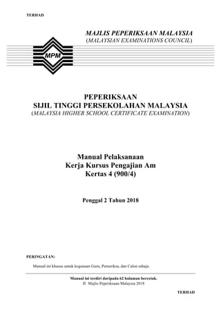 1
TERHAD
TERHAD
PEPERIKSAAN
SIJIL TINGGI PERSEKOLAHAN MALAYSIA
(MALAYSIA HIGHER SCHOOL CERTIFICATE EXAMINATION)
Manual Pelaksanaan
Kerja Kursus Pengajian Am
Kertas 4 (900/4)
Penggal 2 Tahun 2018
PERINGATAN:
Manual ini khusus untuk kegunaan Guru, Pemeriksa, dan Calon sahaja.
Manual ini terdiri daripada 62 halaman bercetak.
© Majlis Peperiksaan Malaysia 2018
MAJLIS PEPERIKSAAN MALAYSIA
(MALAYSIAN EXAMINATIONS COUNCIL)
 