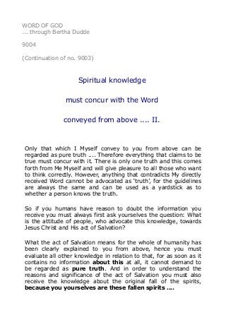 WORD OF GOD
... through Bertha Dudde
9004
(Continuation of no. 9003)
Spiritual knowledge
must concur with the Word
conveyed from above .... II.
Only that which I Myself convey to you from above can be
regarded as pure truth .... Therefore everything that claims to be
true must concur with it. There is only one truth and this comes
forth from Me Myself and will give pleasure to all those who want
to think correctly. However, anything that contradicts My directly
received Word cannot be advocated as ‘truth’, for the guidelines
are always the same and can be used as a yardstick as to
whether a person knows the truth.
So if you humans have reason to doubt the information you
receive you must always first ask yourselves the question: What
is the attitude of people, who advocate this knowledge, towards
Jesus Christ and His act of Salvation?
What the act of Salvation means for the whole of humanity has
been clearly explained to you from above, hence you must
evaluate all other knowledge in relation to that, for as soon as it
contains no information about this at all, it cannot demand to
be regarded as pure truth. And in order to understand the
reasons and significance of the act of Salvation you must also
receive the knowledge about the original fall of the spirits,
because you yourselves are these fallen spirits ....
 