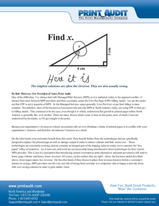 The simplest solutions are often the cleverest. They are also usually wrong.
By Rob Thiessen, Vice President of Sales,Print Audit
One of the difficulties I’ve always had with Managed Print Services (MPS) as it is marketed today,is the apparent conflict o f
interest that exists between MPS providers and their customers,under the Cost-Per-Page (CPP) billing model. Let me first point
out that CPP is not a requisite of MPS. In the Managed Services space generally, Cost-Per-User or per Seat billing is more
common. Nevertheless, most of the businesses Iencounterwho provide MPS in North America today, are using CPP as their go -
to billing model. This continues to be the case, even though it is widely understood that growth in printed pages within North
America is generally flat, or in decline. There are many factors which come to bear on this point, most of which I trust are
understood by the reader, so I’ll get straight to the point:
Basing your organization’s revenue on a linear association with an ever-shrinking volume of printed pages is in conflict with your
organization’s interests,and therefore the industry’s interests as a whole.
On the other hand, yourcustomers benefit from this trend. They benefit further from the technologies that are specifically
designed to replace the printed page as well as manage output in order to reduce volumes and limit waste/cost. These
technologies are constantly evolving, and are certainly an integral part of the imaging industry today, not to mention the “less
paper” office of tomorrow. As it turns out, end users are not necessarily being introduced to these technologies by their current
MPS provider. This is due to a perception that introducing current customers to print alternatives and print governance will lead to
lower page volumes and hence, lower revenues.Of course, on the surface they are right! Given the business model described
above, fewer pages means less revenue. On the other hand, if they choose to place their revenue interests before a customer’s
interest in savings,MPS providers run the very real risk of losing their customer to a competitor who is happy to provide th em
with cost saving solutions in order to gain market share.
 
