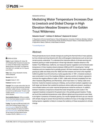 RESEARCH ARTICLE
Mediating Water Temperature Increases Due
to Livestock and Global Change in High
Elevation Meadow Streams of the Golden
Trout Wilderness
Sébastien Nusslé1
*, Kathleen R. Matthews2
, Stephanie M. Carlson1
1 Department of Environmental Science, Policy & Management, University of California, Berkeley, California,
United States of America, 2 Forest Service Pacific Southwest Research Station, United States Department
of Agriculture, Albany, California, United States of America
* snussle@gmail.com
Abstract
Rising temperatures due to climate change are pushing the thermal limits of many species,
but how climate warming interacts with other anthropogenic disturbances such as land use
remains poorly understood. To understand the interactive effects of climate warming and
livestock grazing on water temperature in three high elevation meadow streams in the
Golden Trout Wilderness, California, we measured riparian vegetation and monitored water
temperature in three meadow streams between 2008 and 2013, including two “resting”
meadows and one meadow that is partially grazed. All three meadows have been subject to
grazing by cattle and sheep since the 1800s and their streams are home to the imperiled
California golden trout (Oncorhynchus mykiss aguabonita). In 1991, a livestock exclosure
was constructed in one of the meadows (Mulkey), leaving a portion of stream ungrazed to
minimize the negative effects of cattle. In 2001, cattle were removed completely from two
other meadows (Big Whitney and Ramshaw), which have been in a “resting” state since
that time. Inside the livestock exclosure in Mulkey, we found that riverbank vegetation was
both larger and denser than outside the exclosure where cattle were present, resulting in
more shaded waters and cooler maximal temperatures inside the exclosure. In addition,
between meadows comparisons showed that water temperatures were cooler in the
ungrazed meadows compared to the grazed area in the partially grazed meadow. Finally,
we found that predicted temperatures under different global warming scenarios were likely
to be higher in presence of livestock grazing. Our results highlight that land use can interact
with climate change to worsen the local thermal conditions for taxa on the edge and that pro-
tecting riparian vegetation is likely to increase the resiliency of these ecosystems to climate
change.
PLOS ONE | DOI:10.1371/journal.pone.0142426 November 13, 2015 1 / 22
OPEN ACCESS
Citation: Nusslé S, Matthews KR, Carlson SM
(2015) Mediating Water Temperature Increases Due
to Livestock and Global Change in High Elevation
Meadow Streams of the Golden Trout Wilderness.
PLoS ONE 10(11): e0142426. doi:10.1371/journal.
pone.0142426
Editor: Kyle A. Young, Aberystwyth University,
UNITED KINGDOM
Received: April 2, 2015
Accepted: October 21, 2015
Published: November 13, 2015
Copyright: This is an open access article, free of all
copyright, and may be freely reproduced, distributed,
transmitted, modified, built upon, or otherwise used
by anyone for any lawful purpose. The work is made
available under the Creative Commons CC0 public
domain dedication.
Data Availability Statement: All files are available
from the Data Dryad database (accession number(s)
http://dx.doi.org/10.5061/dryad.35010).
Funding: The project and KRM were funded by the
USDA Pacific Southwest Research Station (http://
www.fs.fed.us/psw/), National Fish and Wildlife
Foundation (Bring Back the Natives Grant #3017)
(http://www.nfwf.org/bbn), and the Sierra Flyfishers.
SN was funded by the Swiss National Science
Foundation (P2LAP3_148434) (www.snf.ch).
 
