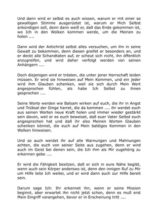 Und dann wird er selbst es auch wissen, warum er mit einer so
gewaltigen Stimme ausgerüstet ist, warum er Mich Selbst
ankündigen soll, denn dann weiß er, daß das Ende gekommen ist,
wo Ich in den Wolken kommen werde, um die Meinen zu
holen ....
Dann wird der Antichrist selbst alles versuchen, um ihn in seine
Gewalt zu bekommen, denn diesen greifet er besonders an, und
er deckt alle Schandtaten auf, er scheut sich nicht, ihn öffentlich
anzugreifen, und wird daher verfolgt werden von seinen
Anhängern ....
Doch diejenigen wird er trösten, die unter jener Herrschaft leiden
müssen. Er wird sie hinweisen auf Mein Kommen, und ein jeder
wird ihm Glauben schenken, weil sie sich durch Mein Wort
angesprochen fühlen, als habe Ich Selbst zu ihnen
gesprochen ....
Seine Worte werden wie Balsam wirken auf euch, die ihr in Angst
und Trübsal der Dinge harret, die da kommen .... ihr werdet euch
aus seinen Worten neue Kraft holen und immer wieder gestärkt
sein davon, weil er es euch beweiset, daß euer Vater Selbst euch
angesprochen hat und daß ihr also Meinen Worten Glauben
schenken könnet, die euch auf Mein baldiges Kommen in den
Wolken hinweisen.
Und so auch werdet ihr auf alle Warnungen und Mahnungen
achten, die euch von seiner Seite aus zugehen, denn er wird
auch im Geist bei denen sein, die Ich ihm als Mir zugehörig zu
erkennen gebe ....
Er wird die Fähigkeit besitzen, daß er sich in eure Nähe begibt,
wenn auch sein Körper anderswo ist, denn den innigen Ruf zu Mir
um Hilfe leite Ich weiter, und er wird dann auch zur Hilfe bereit
sein.
Darum sage Ich: Ihr erkennet ihn, wenn er seine Mission
beginnt, aber erwartet ihn nicht jetzt schon, denn es muß erst
Mein Eingriff vorangehen, bevor er in Erscheinung tritt ....
 