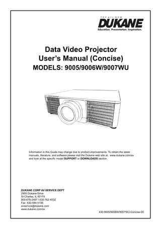 Data Video Projector
User’s Manual (Concise)

ModelS: 9005/9006W/9007WU

Information in this Guide may change due to product improvements. To obtain the latest
manuals, literature, and software please visit the Dukane web site at; www.dukane.com/av
and look at the specific model SUPPORT or DOWNLOADS section.

DUKANE CORP AV SERVICE DEPT
2900 Dukane Drive
St Charles, IL 60174
800-676-2487 / 630-762-4032
Fax 630-584-5156
avservice@dukane.com
www.dukane.com/av

430-9005/9006W/9007WU-Concise-00

 