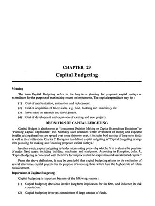 Meaning 
CHAPTER 29 
Capital Budgeting 
The term Capital Budgeting refers to the long-term planning for proposed capital outlays or 
expenditure for the purpose of maximizing return on investments. The capital expenditure may be : 
(1) Cost of mechanization, automation and replacement. 
(2) Cost of acquisition of fixed assets. e.g., land, building and machinery etc. 
(3) Investment on research and development. 
(4) Cost of development and expansion of existing and new projects. 
DEFINITION OF CAPITAL BUDGETING 
Capital Budget is also known as "Investment Decision Making or Capital Expenditure Decisions" or 
"Planning Capital Expenditure" etc. Normally such decisions where investment of money and expected 
benefits arising therefrom are spread over more than one year, it includes both raising of long-term funds 
as well as their utilization. Charles T. Horngnen has defined capital budgeting as "Capital Budgeting is long­term 
planning for making and financing proposed capital outlays." 
In other words, capital budgeting is the decision making process by which a firm evaluates the purchase 
of major fixed assets including building, machinery and equipment. According to Hamption, John. 1., 
"Capital budgeting is concerned with the firm's formal process for the acquisition and investment of capital." 
From the above definitions, it may be concluded that capital budgeting relates to the evaluation of 
several alternative capital projects for the purpose of assessing those which have the highest rate of return 
on investment. 
Importance of Capital Budgeting 
Capital budgeting is important because of the following reasons : 
(1) Capital budgeting decisions involve long-term implication for the firm, and influence its risk 
complexion. 
(2) Capital budgeting involves commitment of large amount of funds. 
 