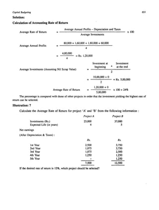 Capital Budgeting 
Solution: 
Calculation of Accounting Rate of Return 
Average Rate of Return 
Average Annual Profits - Depreciation and Taxes 
= ---------------------------------------- x 100 Average Investments 
80,000 + 1,60,000 + 1,80,000 + 60,000 
Average Annual Profits = ------------------------------ 
4 
= 
4,80,000 
4 
= Rs. 1,20,000 
Average Investments (Assuming Nil Scrap Value) = 
= 
Average Rate of Return = 
Investment at 
beginning + 
2 
10,00,000 + 0 
2 
1,20,000 + 0 
5,00,000 
Investment 
at the end 
= Rs. 5,00,000 
x 100 = 24% 
65/ 
The percentage is compared with those of other projects in order that the investment yielding the highest rate of 
return can be selected. 
Illustration: 7 
Calculate the Average Rate of Return for project' A' and 'B' from the following information: 
Investments (Rs.) 
Expected Life (in years) 
Net earnings 
(After Depreciation & Taxes) : 
1st Year 
2nd Year 
3rd Year 
4th Year 
5th Year 
Project A 
25,000 
4 
Rs. 
2,500 
1,875 
1,875 
1,250 
7,500 
If the desired rate of return is 12%, which project should be selected? 
Project B 
37,000 
5 
Rs. 
3,750 
3,750 
2,500 
1,250 
1,250 
12,500 
 