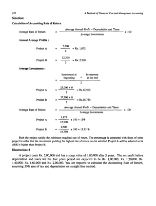 652 
Solution: 
A Textbook of Financial Cost and Management Accounting 
Calculation of Accounting Rate of Return 
Average Rate of Return = 
Average Annual Profit - Depreciation and Taxes 
------------------------------------ x 100 
~verage Investments 
Annual Average Profits : 
7,500 
Project A = 
4 
= Rs. 1,875 
12,500 = Rs. 2,500 
5 
Project B = 
Average Investments : 
Investment at Investment 
beginning + at the end 
= 
2 
25,000 + 0 
Project A = Rs.12,500 
2 
37,500 + 0 
= = Rs.18,750 
2 
Project B 
Average Rate of Return 
Average Annual Profit - Depreciation and Taxes = Average Investments 
1,875 
Project A = x 100 = 15% 
Project B 
12,500 
2,500 = x 100 = 13.33 % 
18,750 
x 100 
Both the project satisfy the minimum required rate of return. The percentage is compared with those of other 
project in order that the investment yielding the highest rate of return can be selected. Project A will be selected as its 
ARR is higher than Project B. 
Illustration: 8 
A project costs Rs. 5,00,000 and has a scrap value of 1,00.000 after 5 years. The net profit before 
depreciation and taxes for the five years period are expected to be Rs. 1,00.000. Rs. 1,20,000. Rs. 
1.40,000, Rs. 1,60.000 and Rs. 2.00,000. You are required to calculate the Accounting Rate of Return, 
assuming 50% rate of tax and depreciation on straight line method. 
 