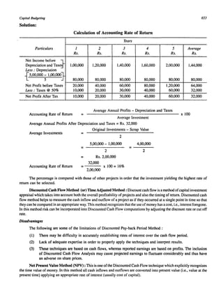 Capital Budgeting 653 
Solution: 
Calculation of Accounting Rate of Return 
Years 
Particulars 1 2 3 4 5 Average 
Rs. Rs. Rs. Rs. Rs. Rs. 
Net Income before :} 
Depreciation and Taxes 1,00,000 1,20,000 1,40,000 1,60,000 2,00,000 1,44,000 
Less: Depreciation 
{5,00,000; 1,00,00Q.} 
80,000 80,000 80,000 80,000 80,000 80,000 
Net Profit before Taxes 20,000 40,000 60,000 80,000 1,20,000 64,000 
Less : Taxes @ 50% 10,000 20,000 30,000 40,000 60,000 32,000 
Net Profit After Tax 10,000 20,000 30,000 40,000 60,000 32,000 
Accounting Rate of Return = 
Average Annual Profits - Depreciation and Taxes 
------------------------------------- x 100 
Average Investment 
Average Annual Profits After Depreciation and Taxes = Rs. 32,000 
Average Investments 
Original Investments - Scrap Value 
= 
2 
5,00,000 - 1,00,000 4,00,000 
= = 
2 2 
= Rs. 2,00,000 
32,000 
Accounting Rate of Return = x 100 = 16% 
2,00,000 
The percentage is compared with those of other projects in order that the investment yielding the highest rate of 
return can be selected. 
Discounted Cash Flow Method (or) Time Adjusted Method: Discount cash flow is a method of capital investment 
appraisal which takes into account both the overall profitability of projects and also the timing of return. Discounted cash 
flow method helps to measure the cash inflow and outflow of a project as if they occurred at a single point in time so that 
they can be compared in an appropriate way. This method recognizes that the use of money has a cost, i.e., interest foregone. 
In this method risk can be incorporated into Discounted Cash Flow computations by adjusting the discount rate or cut off 
rate. 
Disadvantages 
The following are some of the limitations of Discounted Pay-back Period Method: 
(1) There may be difficulty in accurately establishing rates of interest over the cash flow period. 
(2) Lack of adequate expertise in order to properly apply the techniques and interpret results. 
(3) These techniques are based on cash flows, whereas reported earnings are based on profits. The inclusion 
of Discounted Cash Flow Analysis may cause projected earnings to fluctuate considerably and thus have 
an adverse on share prices. 
Net Present Value Method (NPV) : This is one of the Discounted Cash Flow technique which explicitly recognizes 
the time value of money. In this method all cash inflows and outflows are converted into present value (i.e., value at the 
present time) applying an appropriate rate of interest (usually cost of capital). 
 