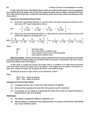 654 A Textbook of Financial Cost and Management Accounting 
In other words, Net Present Value Method discount inflows and outflows to their present value at the appropriate 
cost of capital and set the present value of cash inflow against the present value of outflow to calculate Net Present 
Value. Thus, the Net Present Value is obtained by subtracting the present value of cash outflows from the present value 
of cash inflows. 
Equation for Calculating Net Present Value: 
(1) In the case of conventional cash flows. i.e., all cash outflows are entirely initial and all cash inflows are in 
future years, NPV may be represented as follows: 
NPV + + 
(2) In the case of non-conventional cash inflows, i.e., where there are a series of cash inflows as well as cash 
outflows the equation for calculating NPV is as : 
~ R 
NPV= 2 
I + K), +-(-I-:- 
K-)-2 + -(-I-:....;.3K-), + (1 :"K).j - 10+--- + --- + --- + --- (1 [ 
II 12 13 In J 
(1 + K)I (1 + K)2 (1 + K)3 (1 + K)n 
Where: 
NPV 
R 
K = 
Net Present Value 
Future Cash Inflows at different times 
Cost of Capital or Cut-off rate or Discounting Rate 
Cash outflows at different times 
Rules of Acceptance: If the rate of return from a project is greater than the return from an equivalent risk investment 
in securities traded in the financial market, the Net Present Value will be positive. Alternatively, if the rate of return is 
lower, the Net Present Value will be negative. 
In other words, if a project has a positive Net Present Value it is considered to be viable because the present 
value of the inflows exceeds the present value of the outflows. If the projects are to be ranked or the decision is to 
select one or another. the project with the greatest Net Present Value should be chosen 
Symbolically the accept or reject criterion can be expressed as follows: 
Where 
NPV > Zero Accept the proposal 
NPV < Zero Reject the Proposal 
Advantages of Net Present Value Method 
(1) It recognizes the time value of money and is thus scientific in its approach. 
(2) All the cash flows spreadover the entire life of the project are used for calculations. 
(3) It is consistent with the objectives of maximizing the welfare of the owners as it depicts the positive or 
otherwise present value of the proposals. 
Disadvantages 
(1) This method is comparatively difficult to understand or use. 
(2) When the projects in consideration involve different amounts of investment, the Net Present Value Method 
may not give satisfactory results. 
 