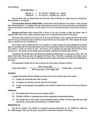 Capital Budgeting 657 
Net Present Value = 
Machine A = Rs. 6,54,010 - 5,00,000 = Rs. 1,54,010 
Machine B = Rs. 6,48,755 - 5,00,000 = Rs. 1,48,755 
From the above table, we obsserved that the Net Present Value of Machine A is higher than that of Machine B. 
Hence Machine A is preferable. 
(2) Internal Rate of Return Method (IRR) : Internal Rate of Return Method is also called as "Time Adjusted 
Rate of Return Method." It is defined as the rate which equates the present value of each cash inflows with the present 
value of cash outflows of an investment. In other words, it is the rate at which the net present value of the investment is 
zero. 
Horngren and Foster define Internal Rate of Return as the rate of interest at which the present value of 
expected cash inflows from a project equals the present value of expected cash outflows of the project. 
The Internal Rate of Return can be found out by Trial and Error Method. First, compute the present value of the 
cash flow from an investment, using an arbitrarily selected interest rate, for example 10%. Then compare the present 
value so obtained with the investment cost. 
If the present value is higher than the cost of capital, try a higher interest rate and go through the procedure 
again. On the other hand if the calculated present value of the expected cash inflows is lower than the present value of 
cash outflows, a lower rate should be tried. This process will be repeated until and unless the Net Present Value 
becomes zero. The interest rate that brings about this equality is defined as the Internal Rate of Return. 
Alternatively, the internal rate can be obtained by Interpolation Method when we come across 2 rates. One with 
positive Net Present Value and other with negative Net Present Value. The IRR is considered as the highest rate of 
interest which a business is able to pay on the funds borrowed to finance the project out of cash inflows generated by 
the project. 
The Interpolation formula can be used to measure the Internal Rate of Return as follows : 
NPV of Lower Rate 
Lower Interest Rate + 
NPV Lower Rate (-) NPV Higher Rate 
x (Higher Rate - Lower Rate) 
Evaluation 
A popular discounted cash flow method, the internal rate of return criterion has several virtues : 
(I) It takes into account the time value of money. 
(2) It considers the cash flows over the entire life of the project. 
(3) It makes more meaningful and acceptable to users because it satisfies them in terms of the rate of return on 
capital. 
Limitations 
(1) The internal rate of return may not be uniquely defined. 
(2) The IRR is difficult to understand and involves complicated computational problems. 
(3) The internal rate of return figure cannot distinguish between lending and borrowings and hence high 
internal rate of return need not necessarily be a desirable feature. 
Illustration: 13 
The cost of a project is Rs. 32,400. It is expected to generate cash inflows of Rs. 16,000, Rs. 14,000 and 
Rs. 12,000 through it three year life period. Calculate the Internal Rate of Return of the Project. 
 