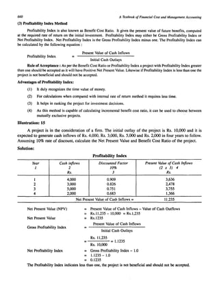 660 A Textbook of Financial Cost and Management Accounting 
(3) Profitability Index Method 
Profitability Index is also known as Benefit Cost Ratio. It gives the present value of future benefits, computed 
at the required rate of return on the initial investment. Profitability Index may either be Gross Profitability Index or 
Net Profitability Index. Net Profitability Index is the Gross Profitability Index minus one. The Profitability Index can 
be calculated by the following equation: 
Present Value of Cash Inflows 
Profitability Index = 
Initial Cash Outlays 
Rule of Acceptance: As per the Benefit Cost Ratio or Profitability Index a project with Profitability Index greater 
than one should be accepted as it will have Positive Net Present Value. Likewise if Profitability Index is less than one the 
project is not beneficial and should not be accepted. 
Advantages of Profitability Index: 
(1) It duly recognizes the time value of money. 
(2) For calculations when compared with internal rate of return method it requires less time. 
(3) It helps in ranking the project for investment decisions. 
(4) As this method is capable of calculating incremental benefit cost ratio, it can be used to choose between 
mutually exclusive projects. 
Illustration: 15 
A project is in the consideration of a firm. The initial outlay of the project is Rs. 10,000 and it is 
expected to generate cash inflows of Rs. 4,000, Rs. 3,000, Rs. 5,000 and Rs. 2,000 in four years to follow. 
Assuming 10% rate of discount, calculate the Net Present Value and Benefit Cost Ratio of the project. 
Solution: 
Profitability Index 
Year Cash inflows Discounted Factor Present Value of Cash Inflows 
1 2 10% (2 x 3) 4 
Rs. 3 Rs. 
1 4,000 0.909 3,636 
2 3,000 0.826 2,478 
3 5,000 0.751 3,755 
4 2,000 0.683 1,366 
Net Present Value of Cash Inflows = 11,235 
Net Present Value (NPV) 
Net Present Value 
Gross Profitability Index 
Net Profitability Index 
= Present Value of Cash Inflows - Value of Cash Outflows 
Rs.11,235 - 10,000 = Rs.l,235 
= Rs.1235 
= 
Present Value of Cash Inflows 
Initial Cash Outlays 
Rs. 11,235 = 1.1235 
Rs.IO,OOO 
= Gross Profitability Index - 1.0 
= 1.1235 - 1.0 
= 0.1235 
The Profitability Index indicates less than one, the project is not beneficial and should not be accepted. 
 