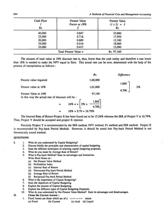 664 A Textbook of Financial Cost and Management Accounting 
Cash Flow 
1 
Rs. 
40,000 
25,000 
20,000 
35,000 
35,000 
Present Value 
Factor at 18% 
2 
0.847 
0.718 
0.609 
0.516 
0.437 
Total Present Value = 
Present Value 
(1 x 2) = 3 
Rs. 
33,880 
17,950 
12,180 
18,060 
15,090 
Rs.97,16O 
The amount of total value at 18% discount rate is, thus, lower than the cash outlay and therefore a rate lower 
than 18% is needed to make the NPV equal to Zero. This actual rate can be now, determined with the help of the 
process of interpolation as follows : 
Rs. Difference 
Present value required 1,00,000 
J 1,860 Present value at 16% 1,01,860 2% 
4,700 
Present Value at 18% 97,160 
In this way the actual rate of discount will be : 
= 1,86OJ 16% = + 2% x --- 
[ 
4,700 
= 16% + 0.79 = 16.79% 
The Internal Rate of Return Project X has been found out to be 15.24% whereas the IRR of Project Y is 16.79%. 
Thus, Project Y should be accepted and project X rejected. 
Precisely Project Y is recommended by the IRR method, NPV method, PI method and IRR method. Project X 
is recommended by Pay-back Period Method. However, it should be noted that Pay-back Period Method is not 
theoretically sound method. 
QUESTIONS 
I. I. What do you understand by Capital Budgeting? 
2. Discuss briefly the principles and characteristics of capital budgeting. 
3. State the different techniques of selecting capital budgeting proposals. 
4. What do you mean by Average Rate of Return? 
5. What is Pay-back Method? State its advantages and limitations. 
Write Short Notes on : 
(a) Net Present Value Method 
(b) Profitability Index 
(c) Internal Rate of Return 
(d) Discounted Pay-back Period Method 
(e) Average Rate of Return 
(f) Reciprocal Pay-back Period Method 
6. What is the importance of Capital Budgeting? 
7. State the objectives of Capital Budgeting. 
8. Explain the process of Capital Budgeting. 
9. Explain the different types of Capital Budgeting Proposals. 
10. What do you understand by Net Present Value Method? State its advantages and disadvantages. 
II. Chose the Correct Answer : 
I. Fixed Assets are those which are of a 
(a) Fixed (b) Current 
nature 
(c) Acid (d) Liquid 
 