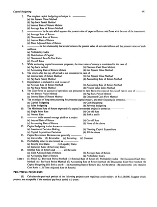 Capital Budgeting 
2. The simplest capital budgeting technique is 
(a) Net Present Value Method 
(b) Pay-back Period Method 
(c) Internal Rate of Return Method 
(d) Average Rate of Return Method 
665 
3. is the rate which equates the present value of expected future cash flows with the cost of the investment. 
(a) Average Rate of Return 
(b) Discounted Rate of Return 
(c) Internal Rate of Return 
(d) Time Adjusted Rate of Return 
4. is the relationship that exists between the present value of net cash inflows and the present values of cash 
outflows. 
(a) Profitability Index 
(b) Distribution of Capital 
(c) Discounted Benefit-Cost Ratio 
(d) Cut-off Point 
5. While evaluating capital investment proposals, the time value of money is considered in the case of 
(a) Pay-back method (b) Discount Cash Flow Method 
(c) Accounting Rate of Return Method (d) Net Present Value Method 
6. The return after the pay-off period is not considered in case of 
(a) Internal rate of Return Method (b) Net Present Value Method 
(c) Pay-back Period Method (d) Accounting Rate of Return Method 
7. Depreciation is included in cost in case of 
(a) Average Rate of Return Method (b) Accounting Rate of Return Method 
(c) Pay-back Period Method (d) Present Value Index Method 
8. The Cash flows on account of operations are presumed to have been reinvested at the cut-off rate in case of ---- 
(a) Net Present Value Method (b) Pay-back Period Method 
(c) Internal Rate of Return Method (d) Discounted Cash Flow Method 
9. The technique of long-term planning for proposed capital outlays, and their financing is termed as ---- 
(a) Capital Budgeting (b) Cash Budgeting 
(c) Sales Budgeting (d) Revenue Budgeting 
10. The Minimum Rate of Return expected of a capital investment project is termed as ----- 
(a) Single Point Rate (b) Cut-off Rate 
(c) Normal Rate (d) Both a and b 
11. is the annual average yield on a project 
(a) Internal Rate of Return (b) Cut-off Rate 
(c) Accounting Rate of Return (d) None of the above 
12. Capital budgeting is also known as ---- 
(a) Investment Decision Making (b) Planning Capital Expenditure 
(c) Capital Expenditure Decisions (d) All the above 
13. Capital Investment Decisions are generally ---- 
(a) Irreversible (b) Reversible (c) Recurring (d) Constant 
14. Profitability index is also termed as ----- 
(a) Benefit Cost Ratio (b) Liquidity Ratio 
(c) Turnover Ratio (d) Solvency Ratio 
15. Internal Rate of Return and ---are the same 
(a) Time Adjusted Rate of Return (b) Average Rate of Return 
(c) Accounting Rate of Return (d) Profitability Index 
[Ans: (I) Fixed (2) Pay-back Period Method (3) Internal Rate of Return (4) Profitability Index (5) Discounted Cash flow 
Method (6) Pay-back Period Method (7) Accounting Rate of Return Method (8) Discounted Cash Flow Method (9) 
Capital Budgeting (10) Both a and b (11) Accounting Rate of Return (12) All the above (13) Irreversible (14) Benefit 
Cost Ratio (15) Time Adjusted Rate of Return) 
PRACTICAL PROBLEMS 
(1) Calculate the pay-back periods of the following projects each requiring a cash outlays of Rs.I,OO,OOO. Suggest which 
projects are acceptable if the standard pay-back period is 5 years: 
 